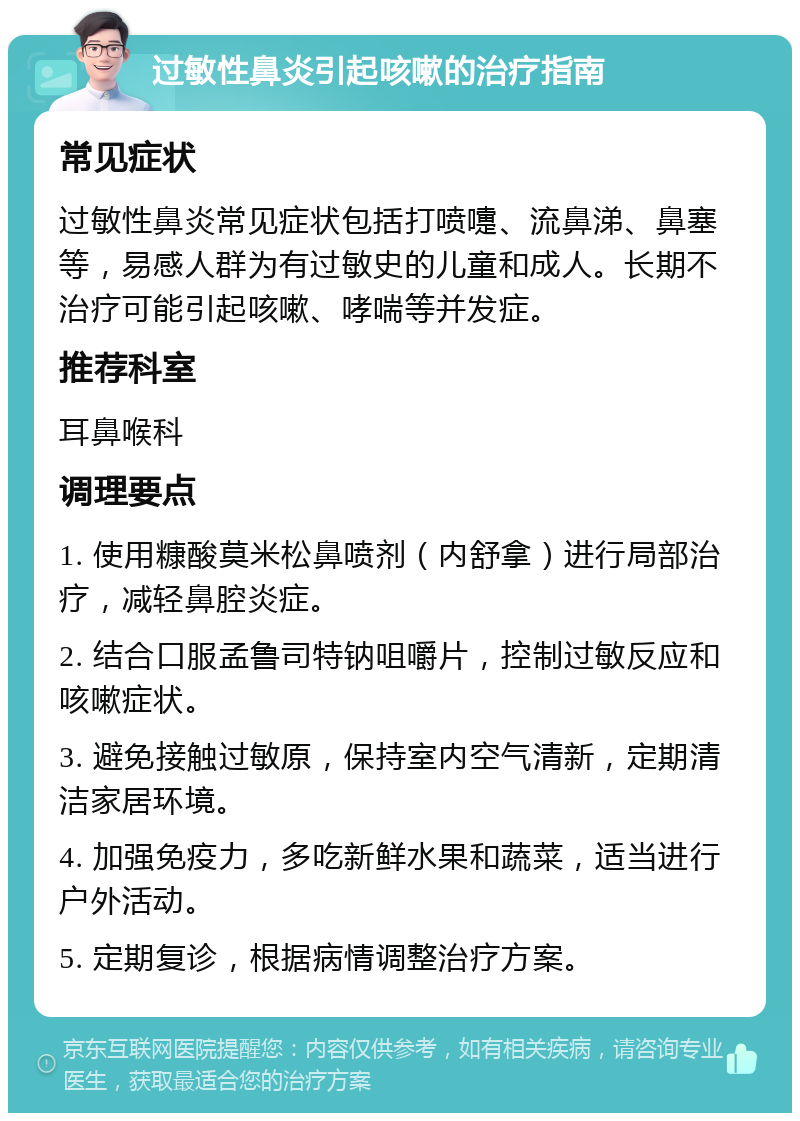 过敏性鼻炎引起咳嗽的治疗指南 常见症状 过敏性鼻炎常见症状包括打喷嚏、流鼻涕、鼻塞等，易感人群为有过敏史的儿童和成人。长期不治疗可能引起咳嗽、哮喘等并发症。 推荐科室 耳鼻喉科 调理要点 1. 使用糠酸莫米松鼻喷剂（内舒拿）进行局部治疗，减轻鼻腔炎症。 2. 结合口服孟鲁司特钠咀嚼片，控制过敏反应和咳嗽症状。 3. 避免接触过敏原，保持室内空气清新，定期清洁家居环境。 4. 加强免疫力，多吃新鲜水果和蔬菜，适当进行户外活动。 5. 定期复诊，根据病情调整治疗方案。