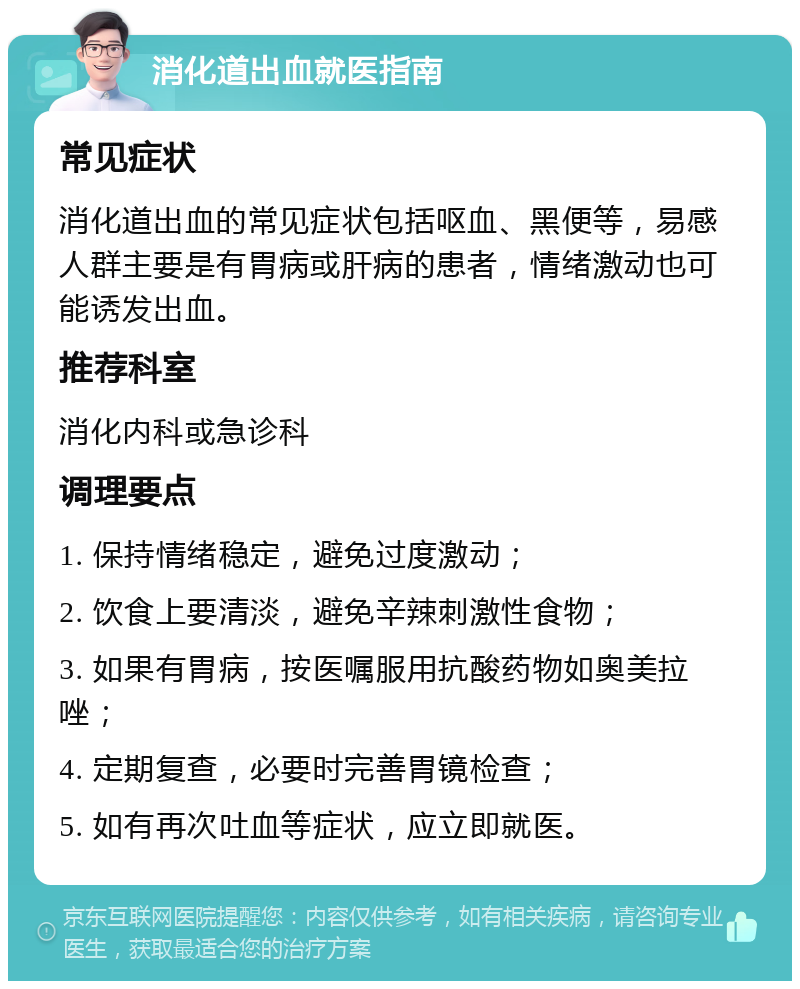 消化道出血就医指南 常见症状 消化道出血的常见症状包括呕血、黑便等，易感人群主要是有胃病或肝病的患者，情绪激动也可能诱发出血。 推荐科室 消化内科或急诊科 调理要点 1. 保持情绪稳定，避免过度激动； 2. 饮食上要清淡，避免辛辣刺激性食物； 3. 如果有胃病，按医嘱服用抗酸药物如奥美拉唑； 4. 定期复查，必要时完善胃镜检查； 5. 如有再次吐血等症状，应立即就医。