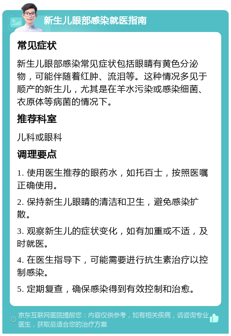 新生儿眼部感染就医指南 常见症状 新生儿眼部感染常见症状包括眼睛有黄色分泌物，可能伴随着红肿、流泪等。这种情况多见于顺产的新生儿，尤其是在羊水污染或感染细菌、衣原体等病菌的情况下。 推荐科室 儿科或眼科 调理要点 1. 使用医生推荐的眼药水，如托百士，按照医嘱正确使用。 2. 保持新生儿眼睛的清洁和卫生，避免感染扩散。 3. 观察新生儿的症状变化，如有加重或不适，及时就医。 4. 在医生指导下，可能需要进行抗生素治疗以控制感染。 5. 定期复查，确保感染得到有效控制和治愈。