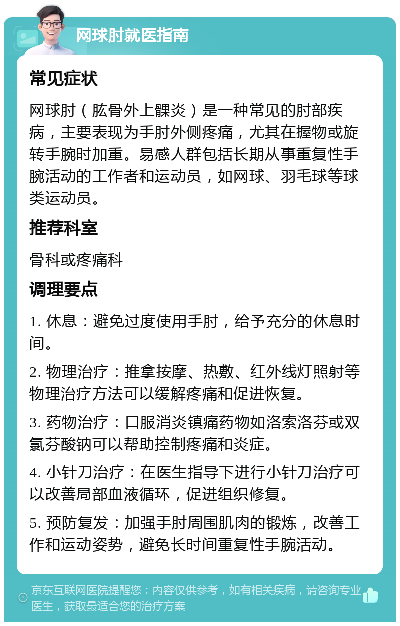 网球肘就医指南 常见症状 网球肘（肱骨外上髁炎）是一种常见的肘部疾病，主要表现为手肘外侧疼痛，尤其在握物或旋转手腕时加重。易感人群包括长期从事重复性手腕活动的工作者和运动员，如网球、羽毛球等球类运动员。 推荐科室 骨科或疼痛科 调理要点 1. 休息：避免过度使用手肘，给予充分的休息时间。 2. 物理治疗：推拿按摩、热敷、红外线灯照射等物理治疗方法可以缓解疼痛和促进恢复。 3. 药物治疗：口服消炎镇痛药物如洛索洛芬或双氯芬酸钠可以帮助控制疼痛和炎症。 4. 小针刀治疗：在医生指导下进行小针刀治疗可以改善局部血液循环，促进组织修复。 5. 预防复发：加强手肘周围肌肉的锻炼，改善工作和运动姿势，避免长时间重复性手腕活动。