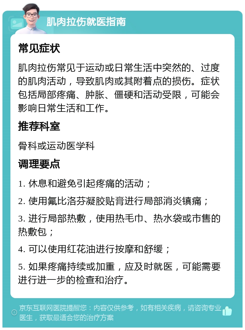 肌肉拉伤就医指南 常见症状 肌肉拉伤常见于运动或日常生活中突然的、过度的肌肉活动，导致肌肉或其附着点的损伤。症状包括局部疼痛、肿胀、僵硬和活动受限，可能会影响日常生活和工作。 推荐科室 骨科或运动医学科 调理要点 1. 休息和避免引起疼痛的活动； 2. 使用氟比洛芬凝胶贴膏进行局部消炎镇痛； 3. 进行局部热敷，使用热毛巾、热水袋或市售的热敷包； 4. 可以使用红花油进行按摩和舒缓； 5. 如果疼痛持续或加重，应及时就医，可能需要进行进一步的检查和治疗。