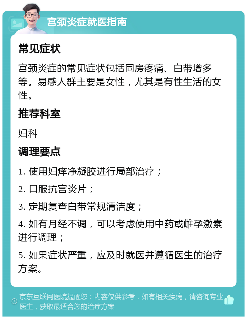 宫颈炎症就医指南 常见症状 宫颈炎症的常见症状包括同房疼痛、白带增多等。易感人群主要是女性，尤其是有性生活的女性。 推荐科室 妇科 调理要点 1. 使用妇痒净凝胶进行局部治疗； 2. 口服抗宫炎片； 3. 定期复查白带常规清洁度； 4. 如有月经不调，可以考虑使用中药或雌孕激素进行调理； 5. 如果症状严重，应及时就医并遵循医生的治疗方案。