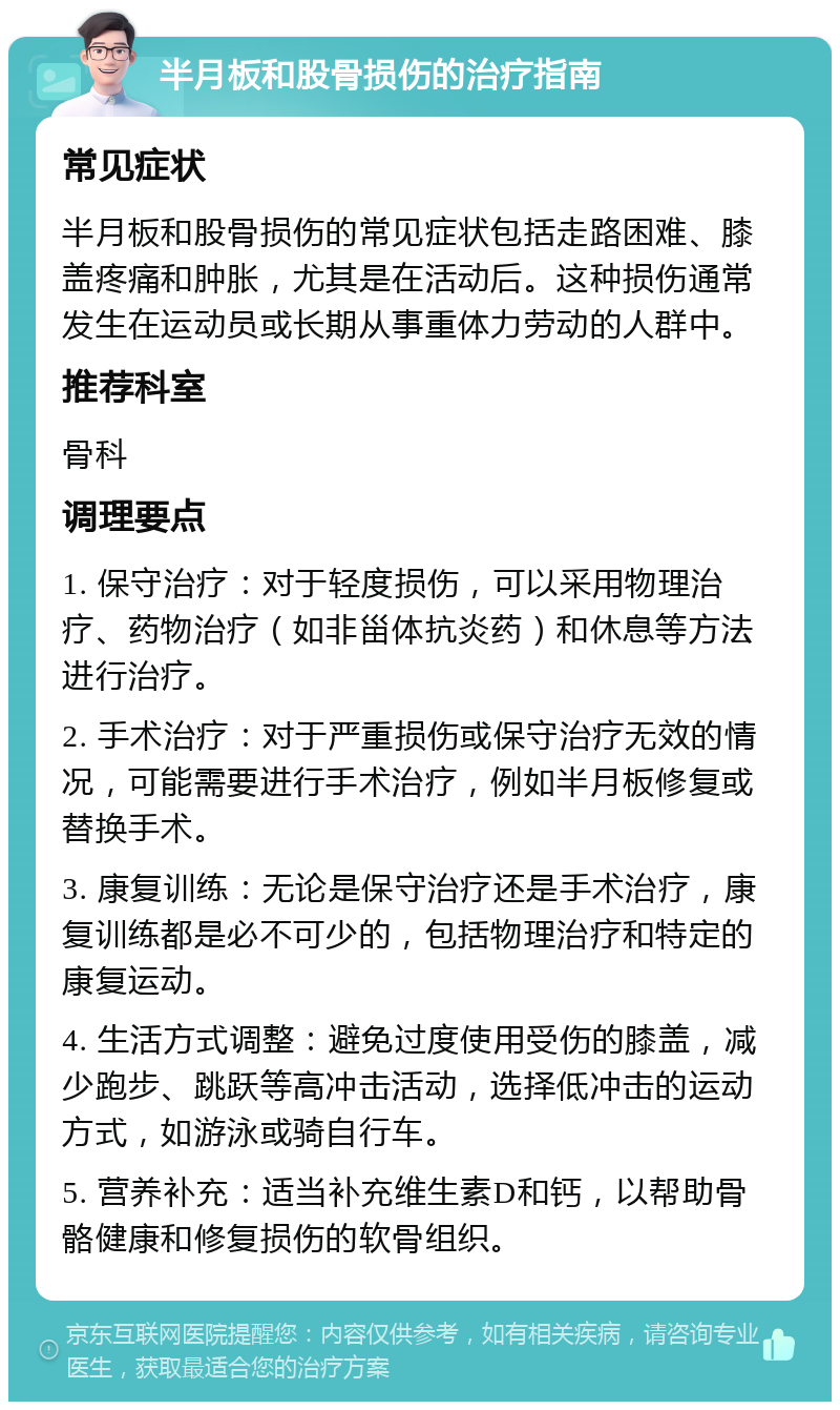 半月板和股骨损伤的治疗指南 常见症状 半月板和股骨损伤的常见症状包括走路困难、膝盖疼痛和肿胀，尤其是在活动后。这种损伤通常发生在运动员或长期从事重体力劳动的人群中。 推荐科室 骨科 调理要点 1. 保守治疗：对于轻度损伤，可以采用物理治疗、药物治疗（如非甾体抗炎药）和休息等方法进行治疗。 2. 手术治疗：对于严重损伤或保守治疗无效的情况，可能需要进行手术治疗，例如半月板修复或替换手术。 3. 康复训练：无论是保守治疗还是手术治疗，康复训练都是必不可少的，包括物理治疗和特定的康复运动。 4. 生活方式调整：避免过度使用受伤的膝盖，减少跑步、跳跃等高冲击活动，选择低冲击的运动方式，如游泳或骑自行车。 5. 营养补充：适当补充维生素D和钙，以帮助骨骼健康和修复损伤的软骨组织。