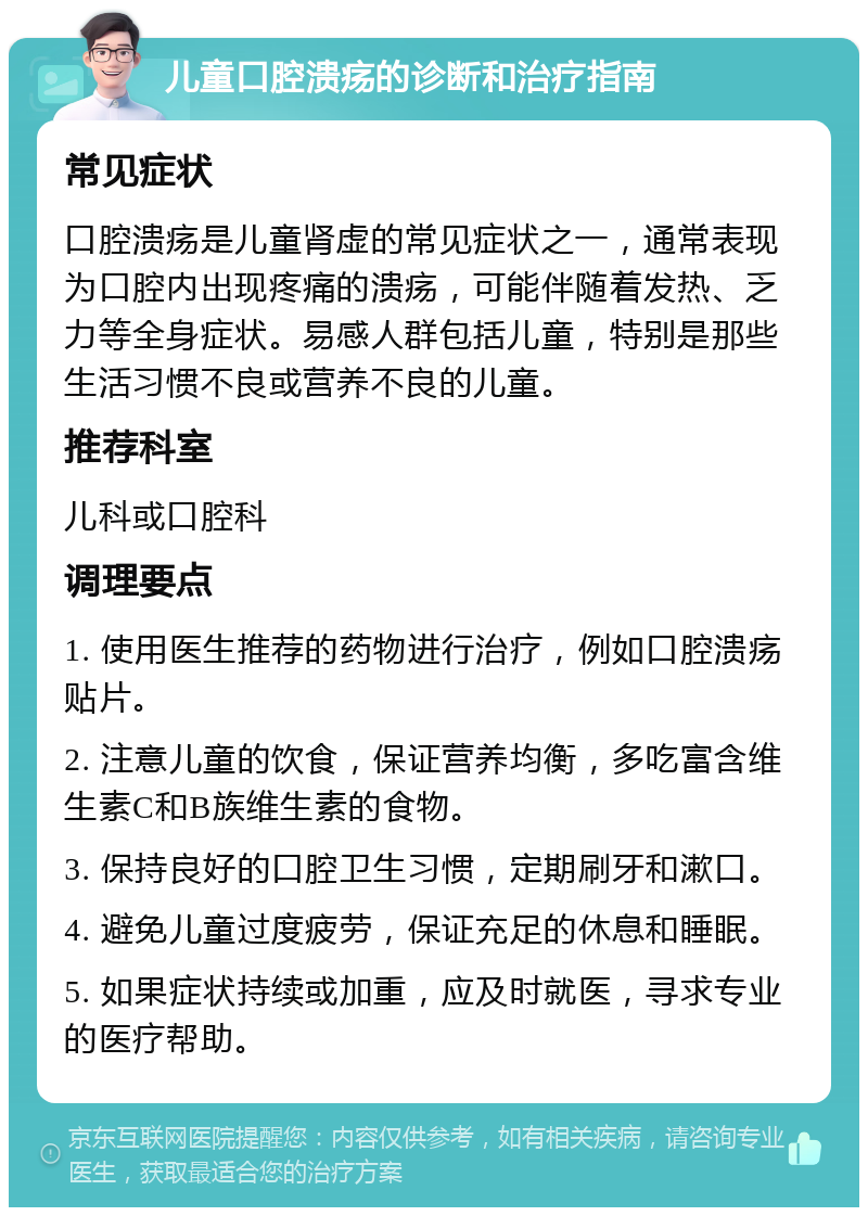 儿童口腔溃疡的诊断和治疗指南 常见症状 口腔溃疡是儿童肾虚的常见症状之一，通常表现为口腔内出现疼痛的溃疡，可能伴随着发热、乏力等全身症状。易感人群包括儿童，特别是那些生活习惯不良或营养不良的儿童。 推荐科室 儿科或口腔科 调理要点 1. 使用医生推荐的药物进行治疗，例如口腔溃疡贴片。 2. 注意儿童的饮食，保证营养均衡，多吃富含维生素C和B族维生素的食物。 3. 保持良好的口腔卫生习惯，定期刷牙和漱口。 4. 避免儿童过度疲劳，保证充足的休息和睡眠。 5. 如果症状持续或加重，应及时就医，寻求专业的医疗帮助。