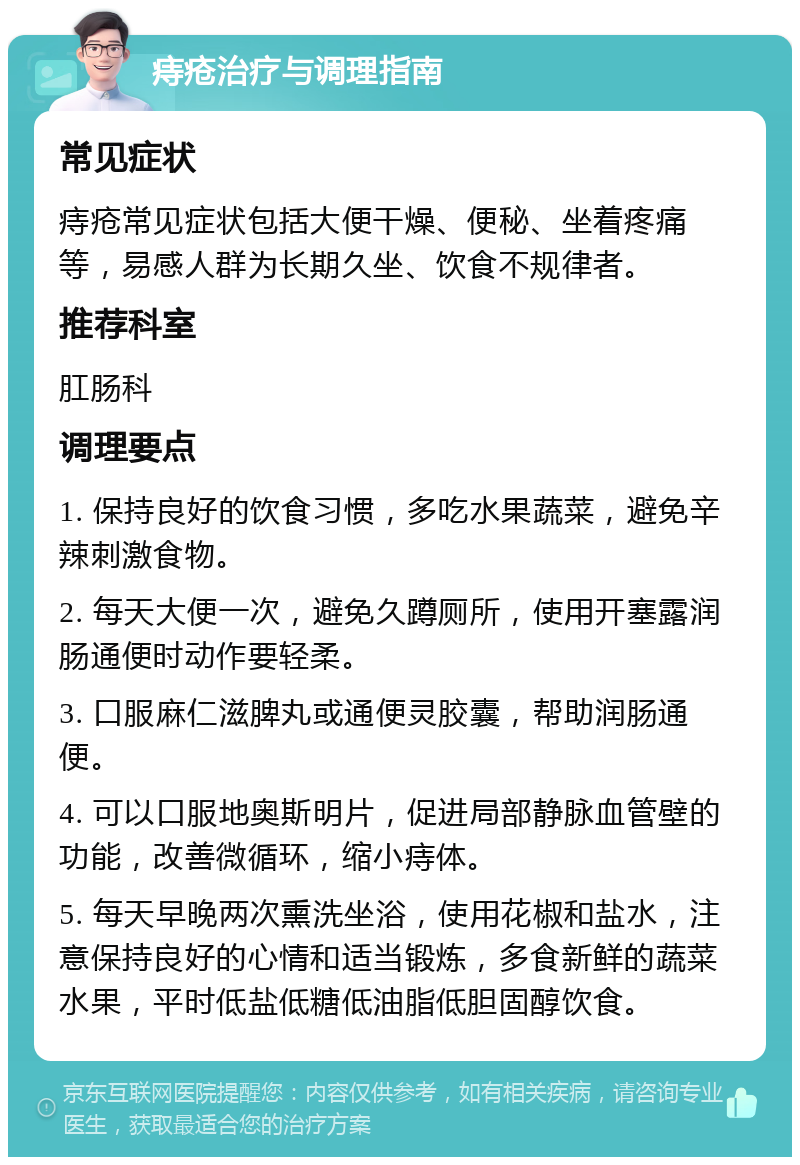 痔疮治疗与调理指南 常见症状 痔疮常见症状包括大便干燥、便秘、坐着疼痛等，易感人群为长期久坐、饮食不规律者。 推荐科室 肛肠科 调理要点 1. 保持良好的饮食习惯，多吃水果蔬菜，避免辛辣刺激食物。 2. 每天大便一次，避免久蹲厕所，使用开塞露润肠通便时动作要轻柔。 3. 口服麻仁滋脾丸或通便灵胶囊，帮助润肠通便。 4. 可以口服地奥斯明片，促进局部静脉血管壁的功能，改善微循环，缩小痔体。 5. 每天早晚两次熏洗坐浴，使用花椒和盐水，注意保持良好的心情和适当锻炼，多食新鲜的蔬菜水果，平时低盐低糖低油脂低胆固醇饮食。