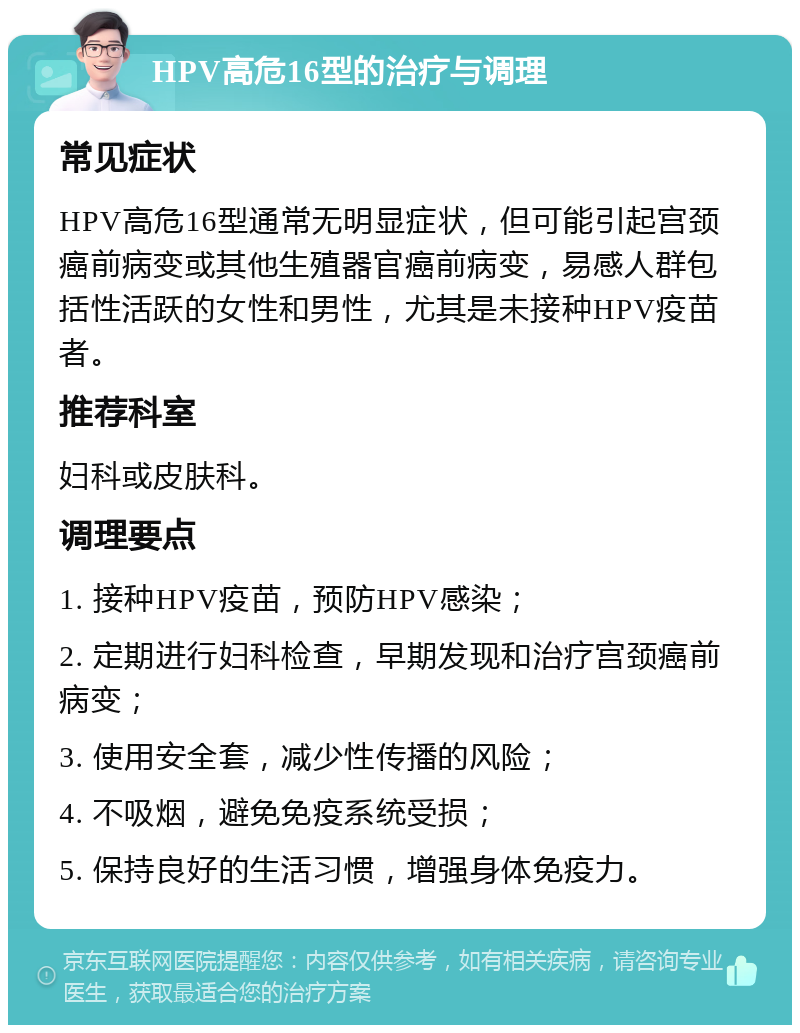 HPV高危16型的治疗与调理 常见症状 HPV高危16型通常无明显症状，但可能引起宫颈癌前病变或其他生殖器官癌前病变，易感人群包括性活跃的女性和男性，尤其是未接种HPV疫苗者。 推荐科室 妇科或皮肤科。 调理要点 1. 接种HPV疫苗，预防HPV感染； 2. 定期进行妇科检查，早期发现和治疗宫颈癌前病变； 3. 使用安全套，减少性传播的风险； 4. 不吸烟，避免免疫系统受损； 5. 保持良好的生活习惯，增强身体免疫力。