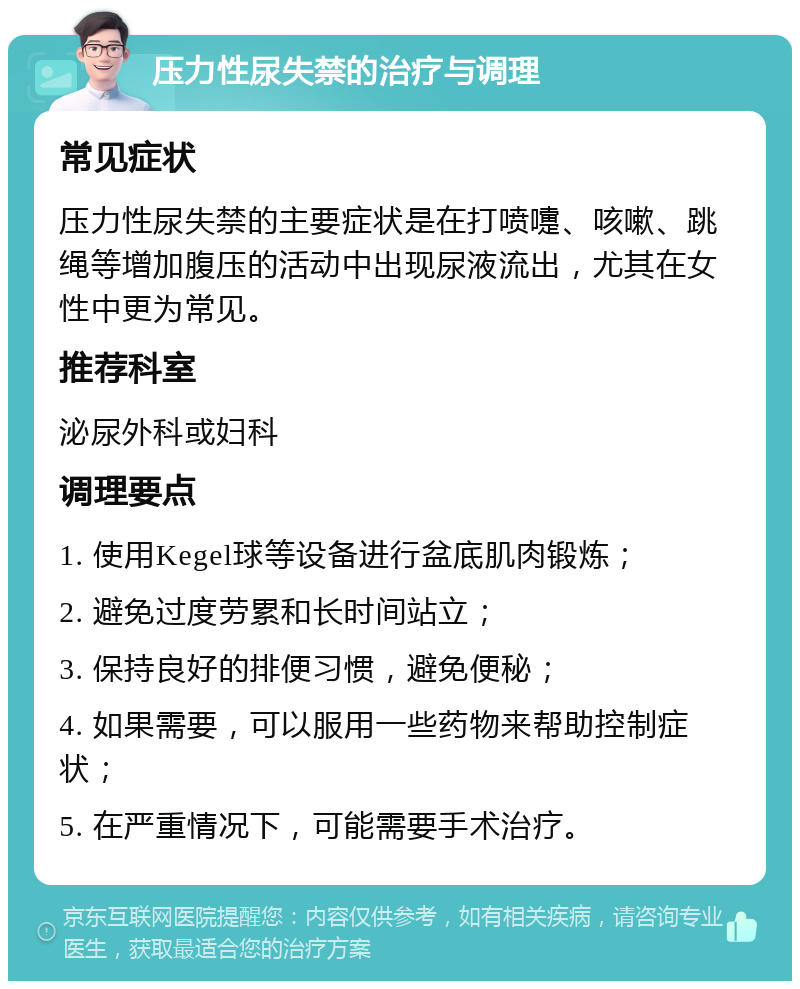 压力性尿失禁的治疗与调理 常见症状 压力性尿失禁的主要症状是在打喷嚏、咳嗽、跳绳等增加腹压的活动中出现尿液流出，尤其在女性中更为常见。 推荐科室 泌尿外科或妇科 调理要点 1. 使用Kegel球等设备进行盆底肌肉锻炼； 2. 避免过度劳累和长时间站立； 3. 保持良好的排便习惯，避免便秘； 4. 如果需要，可以服用一些药物来帮助控制症状； 5. 在严重情况下，可能需要手术治疗。