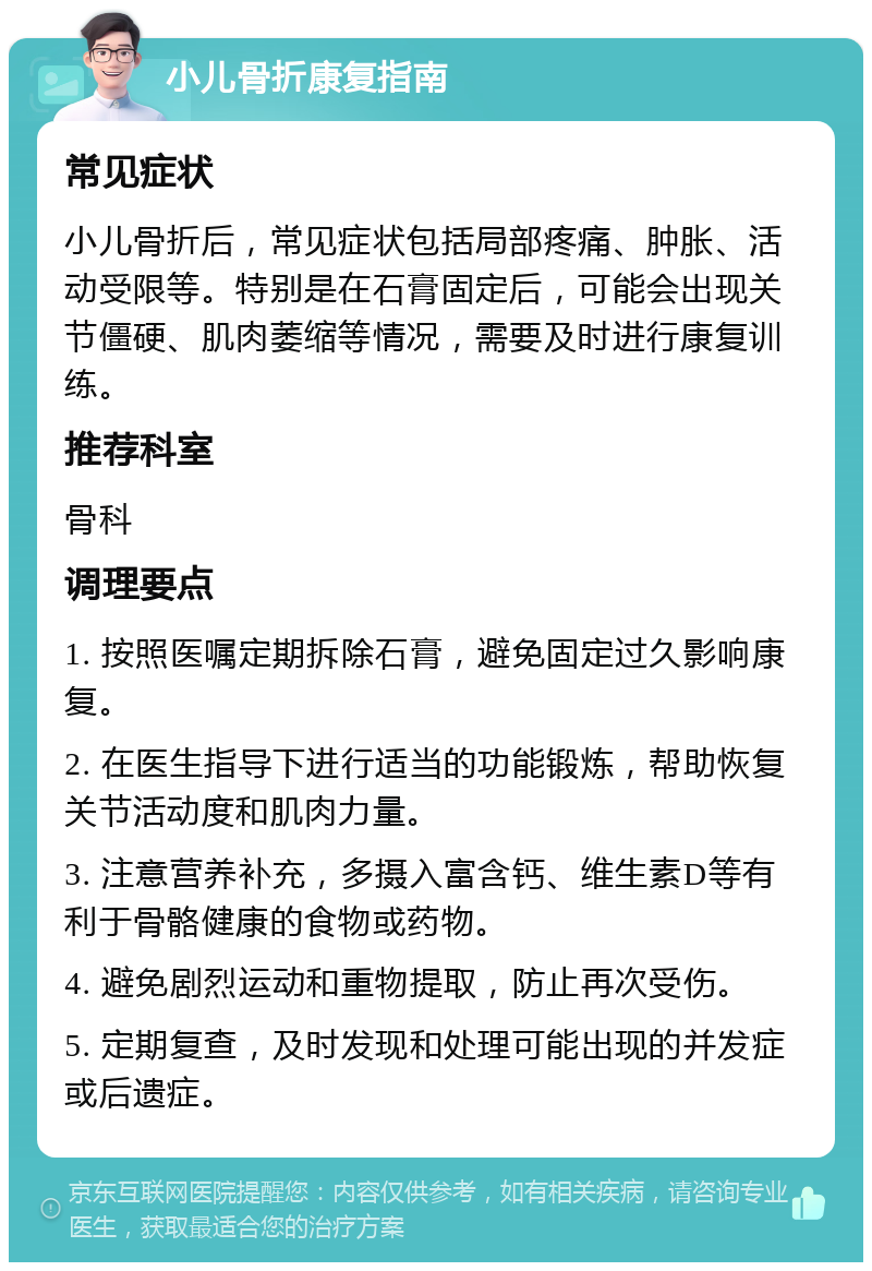 小儿骨折康复指南 常见症状 小儿骨折后，常见症状包括局部疼痛、肿胀、活动受限等。特别是在石膏固定后，可能会出现关节僵硬、肌肉萎缩等情况，需要及时进行康复训练。 推荐科室 骨科 调理要点 1. 按照医嘱定期拆除石膏，避免固定过久影响康复。 2. 在医生指导下进行适当的功能锻炼，帮助恢复关节活动度和肌肉力量。 3. 注意营养补充，多摄入富含钙、维生素D等有利于骨骼健康的食物或药物。 4. 避免剧烈运动和重物提取，防止再次受伤。 5. 定期复查，及时发现和处理可能出现的并发症或后遗症。