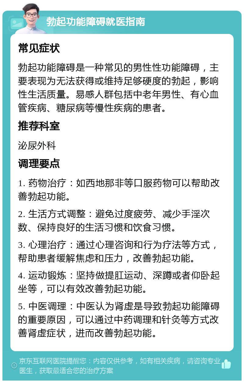 勃起功能障碍就医指南 常见症状 勃起功能障碍是一种常见的男性性功能障碍，主要表现为无法获得或维持足够硬度的勃起，影响性生活质量。易感人群包括中老年男性、有心血管疾病、糖尿病等慢性疾病的患者。 推荐科室 泌尿外科 调理要点 1. 药物治疗：如西地那非等口服药物可以帮助改善勃起功能。 2. 生活方式调整：避免过度疲劳、减少手淫次数、保持良好的生活习惯和饮食习惯。 3. 心理治疗：通过心理咨询和行为疗法等方式，帮助患者缓解焦虑和压力，改善勃起功能。 4. 运动锻炼：坚持做提肛运动、深蹲或者仰卧起坐等，可以有效改善勃起功能。 5. 中医调理：中医认为肾虚是导致勃起功能障碍的重要原因，可以通过中药调理和针灸等方式改善肾虚症状，进而改善勃起功能。