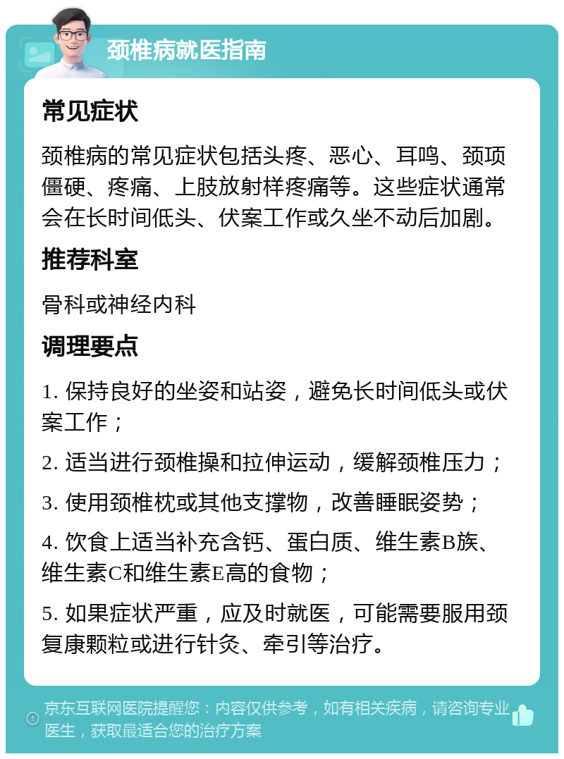 颈椎病就医指南 常见症状 颈椎病的常见症状包括头疼、恶心、耳鸣、颈项僵硬、疼痛、上肢放射样疼痛等。这些症状通常会在长时间低头、伏案工作或久坐不动后加剧。 推荐科室 骨科或神经内科 调理要点 1. 保持良好的坐姿和站姿，避免长时间低头或伏案工作； 2. 适当进行颈椎操和拉伸运动，缓解颈椎压力； 3. 使用颈椎枕或其他支撑物，改善睡眠姿势； 4. 饮食上适当补充含钙、蛋白质、维生素B族、维生素C和维生素E高的食物； 5. 如果症状严重，应及时就医，可能需要服用颈复康颗粒或进行针灸、牵引等治疗。