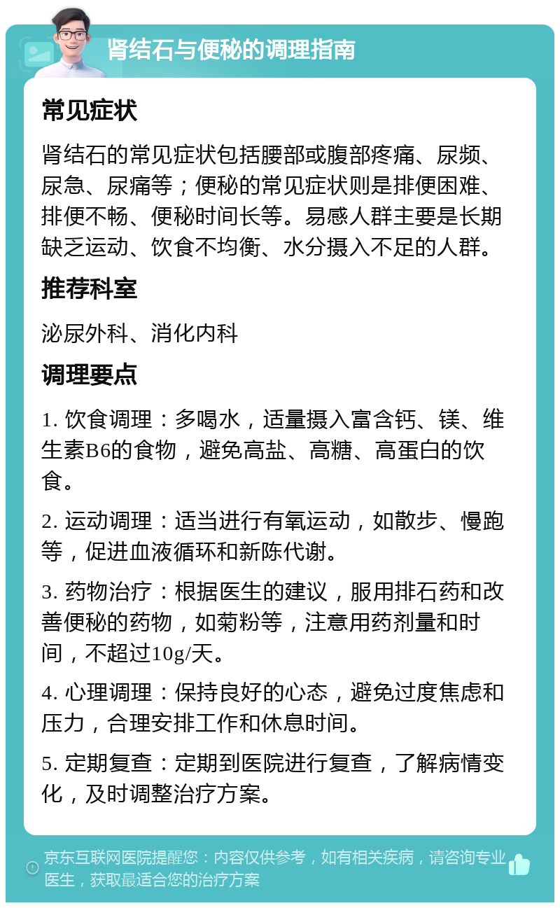 肾结石与便秘的调理指南 常见症状 肾结石的常见症状包括腰部或腹部疼痛、尿频、尿急、尿痛等；便秘的常见症状则是排便困难、排便不畅、便秘时间长等。易感人群主要是长期缺乏运动、饮食不均衡、水分摄入不足的人群。 推荐科室 泌尿外科、消化内科 调理要点 1. 饮食调理：多喝水，适量摄入富含钙、镁、维生素B6的食物，避免高盐、高糖、高蛋白的饮食。 2. 运动调理：适当进行有氧运动，如散步、慢跑等，促进血液循环和新陈代谢。 3. 药物治疗：根据医生的建议，服用排石药和改善便秘的药物，如菊粉等，注意用药剂量和时间，不超过10g/天。 4. 心理调理：保持良好的心态，避免过度焦虑和压力，合理安排工作和休息时间。 5. 定期复查：定期到医院进行复查，了解病情变化，及时调整治疗方案。