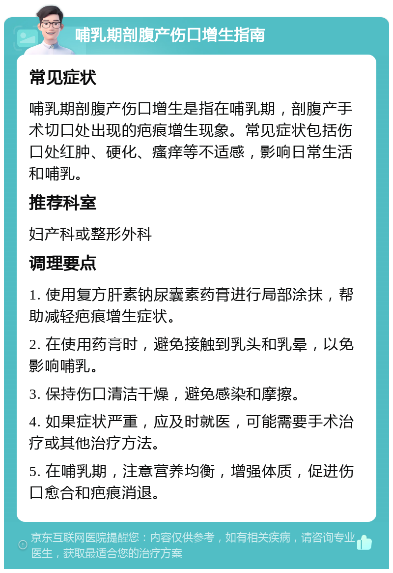 哺乳期剖腹产伤口增生指南 常见症状 哺乳期剖腹产伤口增生是指在哺乳期，剖腹产手术切口处出现的疤痕增生现象。常见症状包括伤口处红肿、硬化、瘙痒等不适感，影响日常生活和哺乳。 推荐科室 妇产科或整形外科 调理要点 1. 使用复方肝素钠尿囊素药膏进行局部涂抹，帮助减轻疤痕增生症状。 2. 在使用药膏时，避免接触到乳头和乳晕，以免影响哺乳。 3. 保持伤口清洁干燥，避免感染和摩擦。 4. 如果症状严重，应及时就医，可能需要手术治疗或其他治疗方法。 5. 在哺乳期，注意营养均衡，增强体质，促进伤口愈合和疤痕消退。