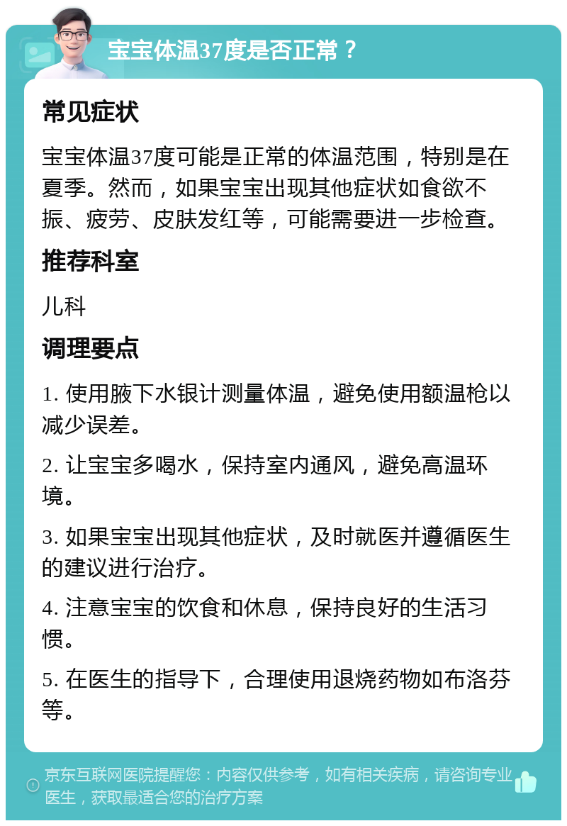 宝宝体温37度是否正常？ 常见症状 宝宝体温37度可能是正常的体温范围，特别是在夏季。然而，如果宝宝出现其他症状如食欲不振、疲劳、皮肤发红等，可能需要进一步检查。 推荐科室 儿科 调理要点 1. 使用腋下水银计测量体温，避免使用额温枪以减少误差。 2. 让宝宝多喝水，保持室内通风，避免高温环境。 3. 如果宝宝出现其他症状，及时就医并遵循医生的建议进行治疗。 4. 注意宝宝的饮食和休息，保持良好的生活习惯。 5. 在医生的指导下，合理使用退烧药物如布洛芬等。