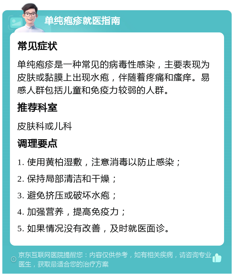 单纯疱疹就医指南 常见症状 单纯疱疹是一种常见的病毒性感染，主要表现为皮肤或黏膜上出现水疱，伴随着疼痛和瘙痒。易感人群包括儿童和免疫力较弱的人群。 推荐科室 皮肤科或儿科 调理要点 1. 使用黄柏湿敷，注意消毒以防止感染； 2. 保持局部清洁和干燥； 3. 避免挤压或破坏水疱； 4. 加强营养，提高免疫力； 5. 如果情况没有改善，及时就医面诊。