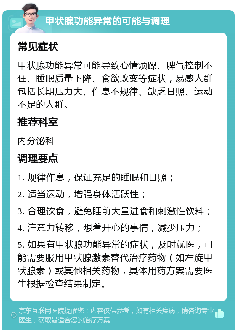 甲状腺功能异常的可能与调理 常见症状 甲状腺功能异常可能导致心情烦躁、脾气控制不住、睡眠质量下降、食欲改变等症状，易感人群包括长期压力大、作息不规律、缺乏日照、运动不足的人群。 推荐科室 内分泌科 调理要点 1. 规律作息，保证充足的睡眠和日照； 2. 适当运动，增强身体活跃性； 3. 合理饮食，避免睡前大量进食和刺激性饮料； 4. 注意力转移，想着开心的事情，减少压力； 5. 如果有甲状腺功能异常的症状，及时就医，可能需要服用甲状腺激素替代治疗药物（如左旋甲状腺素）或其他相关药物，具体用药方案需要医生根据检查结果制定。