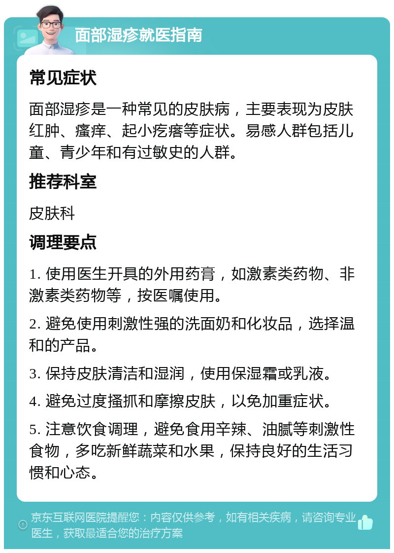 面部湿疹就医指南 常见症状 面部湿疹是一种常见的皮肤病，主要表现为皮肤红肿、瘙痒、起小疙瘩等症状。易感人群包括儿童、青少年和有过敏史的人群。 推荐科室 皮肤科 调理要点 1. 使用医生开具的外用药膏，如激素类药物、非激素类药物等，按医嘱使用。 2. 避免使用刺激性强的洗面奶和化妆品，选择温和的产品。 3. 保持皮肤清洁和湿润，使用保湿霜或乳液。 4. 避免过度搔抓和摩擦皮肤，以免加重症状。 5. 注意饮食调理，避免食用辛辣、油腻等刺激性食物，多吃新鲜蔬菜和水果，保持良好的生活习惯和心态。