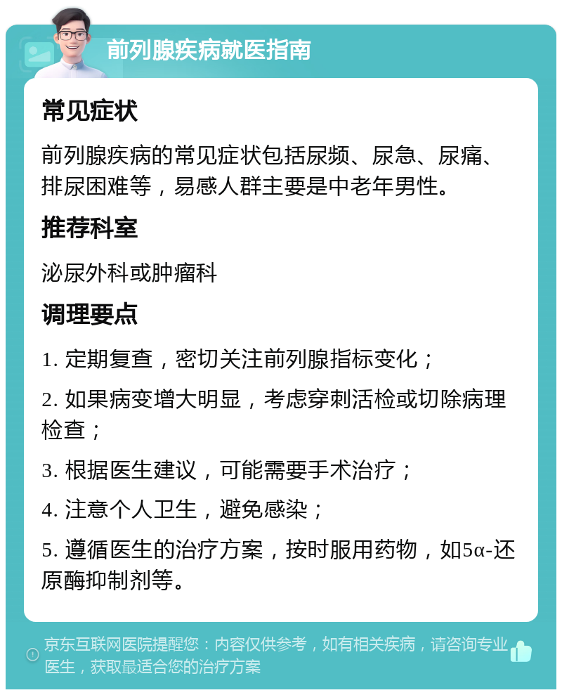 前列腺疾病就医指南 常见症状 前列腺疾病的常见症状包括尿频、尿急、尿痛、排尿困难等，易感人群主要是中老年男性。 推荐科室 泌尿外科或肿瘤科 调理要点 1. 定期复查，密切关注前列腺指标变化； 2. 如果病变增大明显，考虑穿刺活检或切除病理检查； 3. 根据医生建议，可能需要手术治疗； 4. 注意个人卫生，避免感染； 5. 遵循医生的治疗方案，按时服用药物，如5α-还原酶抑制剂等。