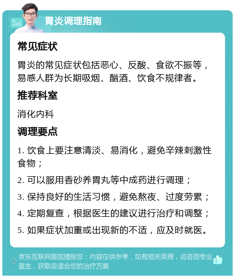 胃炎调理指南 常见症状 胃炎的常见症状包括恶心、反酸、食欲不振等，易感人群为长期吸烟、酗酒、饮食不规律者。 推荐科室 消化内科 调理要点 1. 饮食上要注意清淡、易消化，避免辛辣刺激性食物； 2. 可以服用香砂养胃丸等中成药进行调理； 3. 保持良好的生活习惯，避免熬夜、过度劳累； 4. 定期复查，根据医生的建议进行治疗和调整； 5. 如果症状加重或出现新的不适，应及时就医。