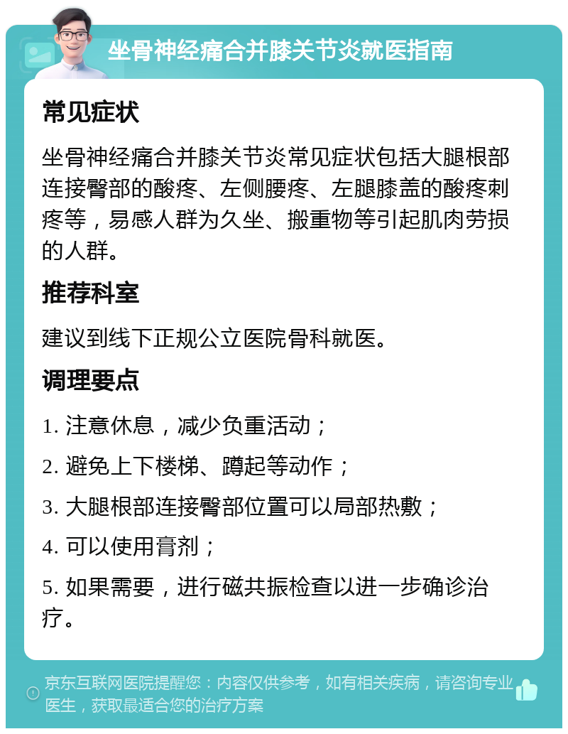 坐骨神经痛合并膝关节炎就医指南 常见症状 坐骨神经痛合并膝关节炎常见症状包括大腿根部连接臀部的酸疼、左侧腰疼、左腿膝盖的酸疼刺疼等，易感人群为久坐、搬重物等引起肌肉劳损的人群。 推荐科室 建议到线下正规公立医院骨科就医。 调理要点 1. 注意休息，减少负重活动； 2. 避免上下楼梯、蹲起等动作； 3. 大腿根部连接臀部位置可以局部热敷； 4. 可以使用膏剂； 5. 如果需要，进行磁共振检查以进一步确诊治疗。