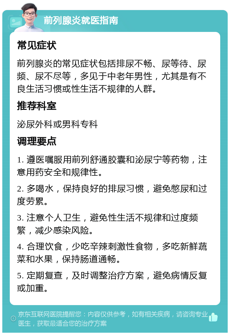 前列腺炎就医指南 常见症状 前列腺炎的常见症状包括排尿不畅、尿等待、尿频、尿不尽等，多见于中老年男性，尤其是有不良生活习惯或性生活不规律的人群。 推荐科室 泌尿外科或男科专科 调理要点 1. 遵医嘱服用前列舒通胶囊和泌尿宁等药物，注意用药安全和规律性。 2. 多喝水，保持良好的排尿习惯，避免憋尿和过度劳累。 3. 注意个人卫生，避免性生活不规律和过度频繁，减少感染风险。 4. 合理饮食，少吃辛辣刺激性食物，多吃新鲜蔬菜和水果，保持肠道通畅。 5. 定期复查，及时调整治疗方案，避免病情反复或加重。