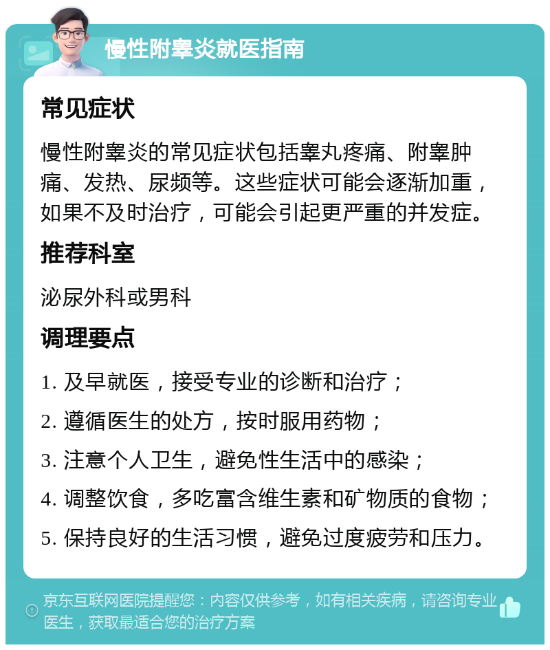 慢性附睾炎就医指南 常见症状 慢性附睾炎的常见症状包括睾丸疼痛、附睾肿痛、发热、尿频等。这些症状可能会逐渐加重，如果不及时治疗，可能会引起更严重的并发症。 推荐科室 泌尿外科或男科 调理要点 1. 及早就医，接受专业的诊断和治疗； 2. 遵循医生的处方，按时服用药物； 3. 注意个人卫生，避免性生活中的感染； 4. 调整饮食，多吃富含维生素和矿物质的食物； 5. 保持良好的生活习惯，避免过度疲劳和压力。