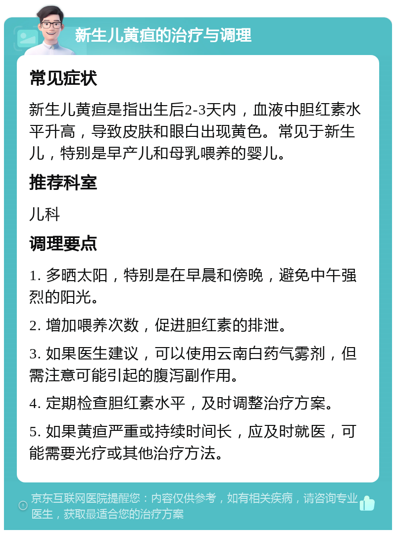 新生儿黄疸的治疗与调理 常见症状 新生儿黄疸是指出生后2-3天内，血液中胆红素水平升高，导致皮肤和眼白出现黄色。常见于新生儿，特别是早产儿和母乳喂养的婴儿。 推荐科室 儿科 调理要点 1. 多晒太阳，特别是在早晨和傍晚，避免中午强烈的阳光。 2. 增加喂养次数，促进胆红素的排泄。 3. 如果医生建议，可以使用云南白药气雾剂，但需注意可能引起的腹泻副作用。 4. 定期检查胆红素水平，及时调整治疗方案。 5. 如果黄疸严重或持续时间长，应及时就医，可能需要光疗或其他治疗方法。