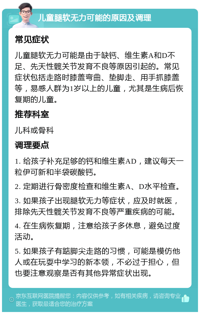 儿童腿软无力可能的原因及调理 常见症状 儿童腿软无力可能是由于缺钙、维生素A和D不足、先天性髋关节发育不良等原因引起的。常见症状包括走路时膝盖弯曲、垫脚走、用手抓膝盖等，易感人群为1岁以上的儿童，尤其是生病后恢复期的儿童。 推荐科室 儿科或骨科 调理要点 1. 给孩子补充足够的钙和维生素AD，建议每天一粒伊可新和半袋碳酸钙。 2. 定期进行骨密度检查和维生素A、D水平检查。 3. 如果孩子出现腿软无力等症状，应及时就医，排除先天性髋关节发育不良等严重疾病的可能。 4. 在生病恢复期，注意给孩子多休息，避免过度活动。 5. 如果孩子有踮脚尖走路的习惯，可能是模仿他人或在玩耍中学习的新本领，不必过于担心，但也要注意观察是否有其他异常症状出现。