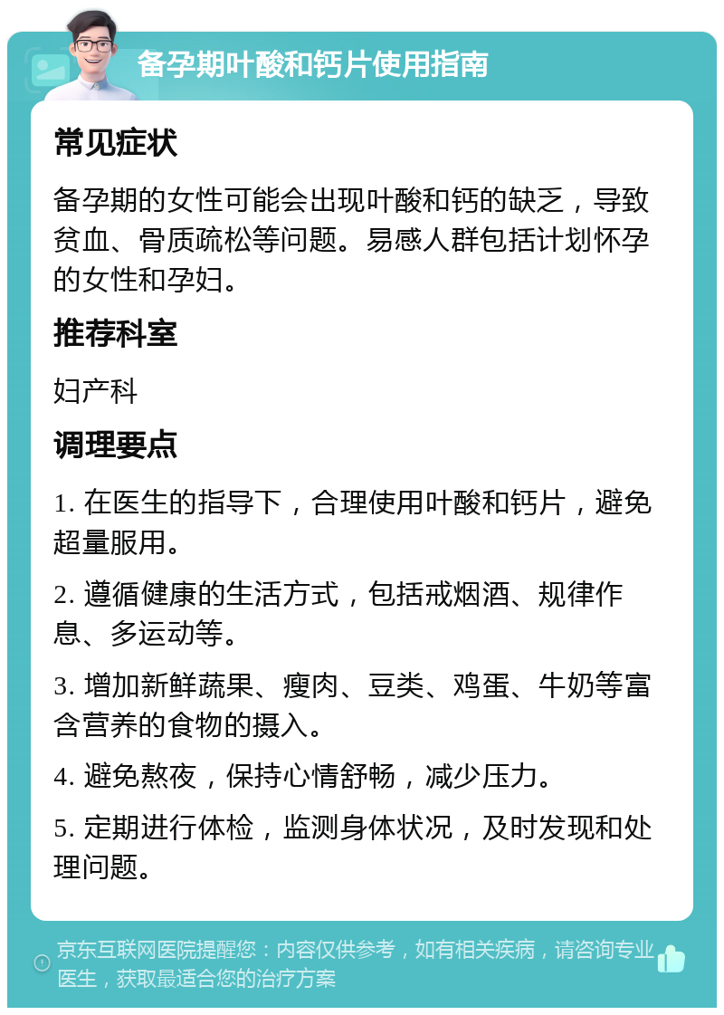 备孕期叶酸和钙片使用指南 常见症状 备孕期的女性可能会出现叶酸和钙的缺乏，导致贫血、骨质疏松等问题。易感人群包括计划怀孕的女性和孕妇。 推荐科室 妇产科 调理要点 1. 在医生的指导下，合理使用叶酸和钙片，避免超量服用。 2. 遵循健康的生活方式，包括戒烟酒、规律作息、多运动等。 3. 增加新鲜蔬果、瘦肉、豆类、鸡蛋、牛奶等富含营养的食物的摄入。 4. 避免熬夜，保持心情舒畅，减少压力。 5. 定期进行体检，监测身体状况，及时发现和处理问题。