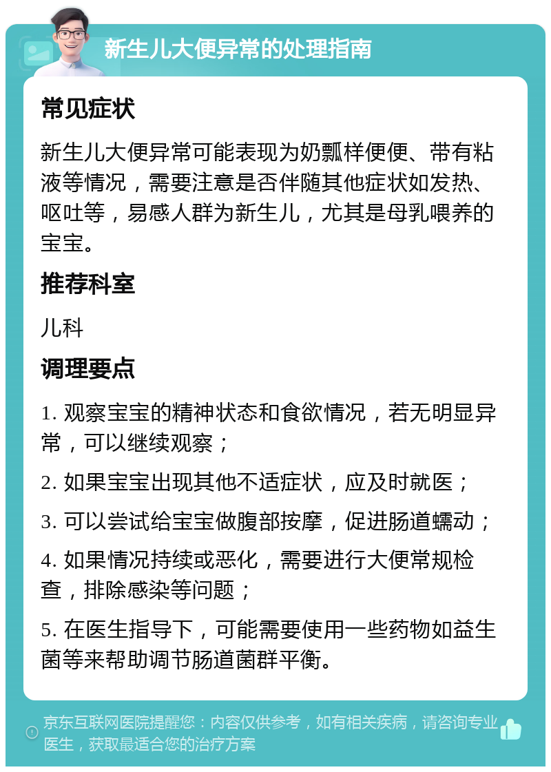 新生儿大便异常的处理指南 常见症状 新生儿大便异常可能表现为奶瓢样便便、带有粘液等情况，需要注意是否伴随其他症状如发热、呕吐等，易感人群为新生儿，尤其是母乳喂养的宝宝。 推荐科室 儿科 调理要点 1. 观察宝宝的精神状态和食欲情况，若无明显异常，可以继续观察； 2. 如果宝宝出现其他不适症状，应及时就医； 3. 可以尝试给宝宝做腹部按摩，促进肠道蠕动； 4. 如果情况持续或恶化，需要进行大便常规检查，排除感染等问题； 5. 在医生指导下，可能需要使用一些药物如益生菌等来帮助调节肠道菌群平衡。