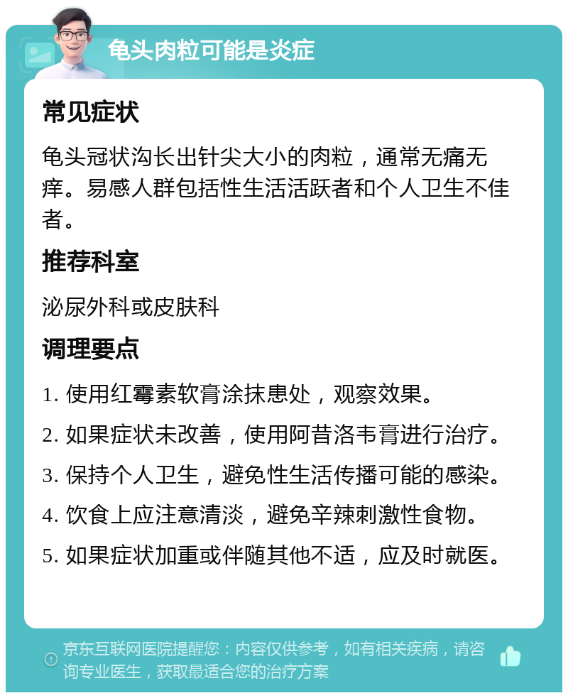 龟头肉粒可能是炎症 常见症状 龟头冠状沟长出针尖大小的肉粒，通常无痛无痒。易感人群包括性生活活跃者和个人卫生不佳者。 推荐科室 泌尿外科或皮肤科 调理要点 1. 使用红霉素软膏涂抹患处，观察效果。 2. 如果症状未改善，使用阿昔洛韦膏进行治疗。 3. 保持个人卫生，避免性生活传播可能的感染。 4. 饮食上应注意清淡，避免辛辣刺激性食物。 5. 如果症状加重或伴随其他不适，应及时就医。