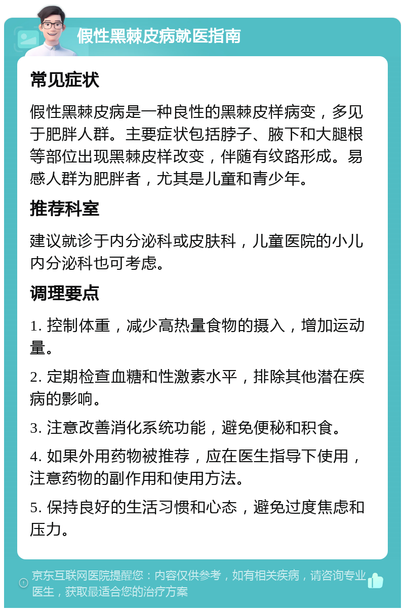 假性黑棘皮病就医指南 常见症状 假性黑棘皮病是一种良性的黑棘皮样病变，多见于肥胖人群。主要症状包括脖子、腋下和大腿根等部位出现黑棘皮样改变，伴随有纹路形成。易感人群为肥胖者，尤其是儿童和青少年。 推荐科室 建议就诊于内分泌科或皮肤科，儿童医院的小儿内分泌科也可考虑。 调理要点 1. 控制体重，减少高热量食物的摄入，增加运动量。 2. 定期检查血糖和性激素水平，排除其他潜在疾病的影响。 3. 注意改善消化系统功能，避免便秘和积食。 4. 如果外用药物被推荐，应在医生指导下使用，注意药物的副作用和使用方法。 5. 保持良好的生活习惯和心态，避免过度焦虑和压力。