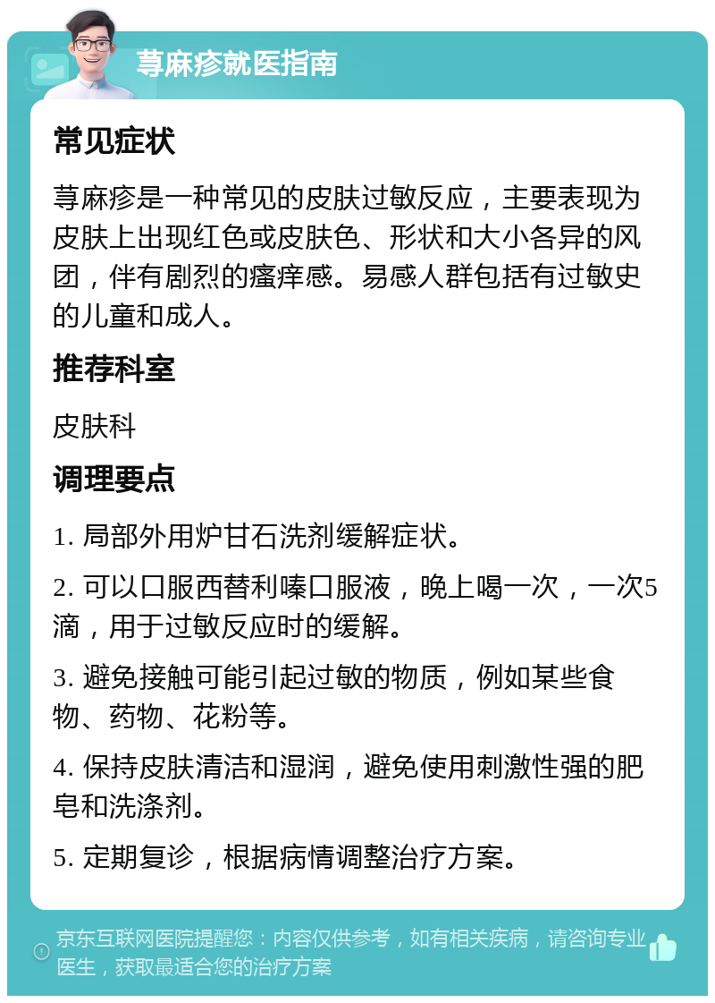 荨麻疹就医指南 常见症状 荨麻疹是一种常见的皮肤过敏反应，主要表现为皮肤上出现红色或皮肤色、形状和大小各异的风团，伴有剧烈的瘙痒感。易感人群包括有过敏史的儿童和成人。 推荐科室 皮肤科 调理要点 1. 局部外用炉甘石洗剂缓解症状。 2. 可以口服西替利嗪口服液，晚上喝一次，一次5滴，用于过敏反应时的缓解。 3. 避免接触可能引起过敏的物质，例如某些食物、药物、花粉等。 4. 保持皮肤清洁和湿润，避免使用刺激性强的肥皂和洗涤剂。 5. 定期复诊，根据病情调整治疗方案。