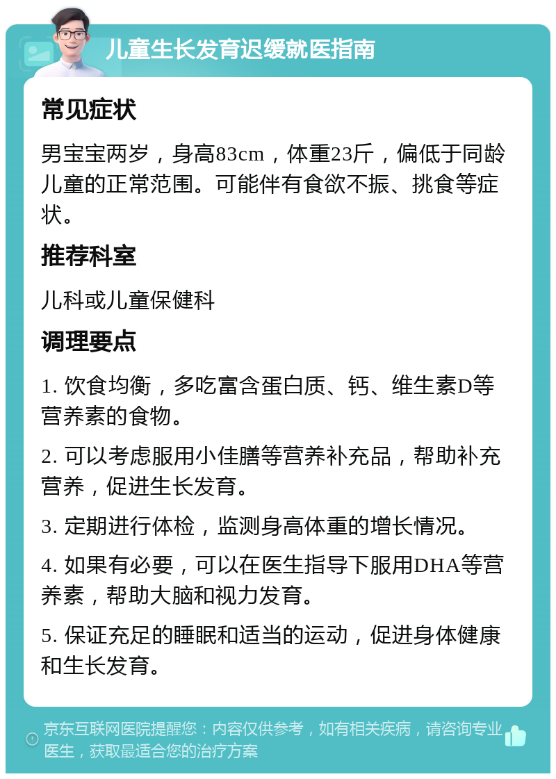 儿童生长发育迟缓就医指南 常见症状 男宝宝两岁，身高83cm，体重23斤，偏低于同龄儿童的正常范围。可能伴有食欲不振、挑食等症状。 推荐科室 儿科或儿童保健科 调理要点 1. 饮食均衡，多吃富含蛋白质、钙、维生素D等营养素的食物。 2. 可以考虑服用小佳膳等营养补充品，帮助补充营养，促进生长发育。 3. 定期进行体检，监测身高体重的增长情况。 4. 如果有必要，可以在医生指导下服用DHA等营养素，帮助大脑和视力发育。 5. 保证充足的睡眠和适当的运动，促进身体健康和生长发育。