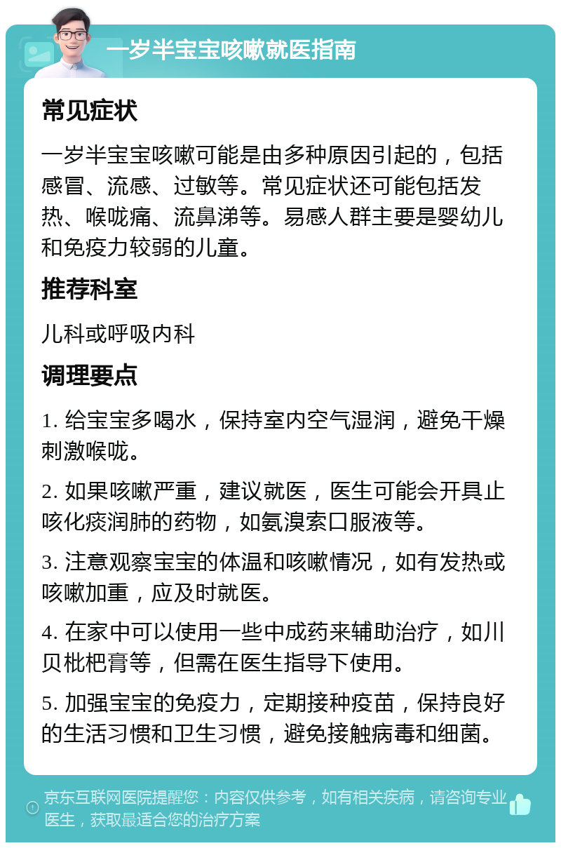 一岁半宝宝咳嗽就医指南 常见症状 一岁半宝宝咳嗽可能是由多种原因引起的，包括感冒、流感、过敏等。常见症状还可能包括发热、喉咙痛、流鼻涕等。易感人群主要是婴幼儿和免疫力较弱的儿童。 推荐科室 儿科或呼吸内科 调理要点 1. 给宝宝多喝水，保持室内空气湿润，避免干燥刺激喉咙。 2. 如果咳嗽严重，建议就医，医生可能会开具止咳化痰润肺的药物，如氨溴索口服液等。 3. 注意观察宝宝的体温和咳嗽情况，如有发热或咳嗽加重，应及时就医。 4. 在家中可以使用一些中成药来辅助治疗，如川贝枇杷膏等，但需在医生指导下使用。 5. 加强宝宝的免疫力，定期接种疫苗，保持良好的生活习惯和卫生习惯，避免接触病毒和细菌。