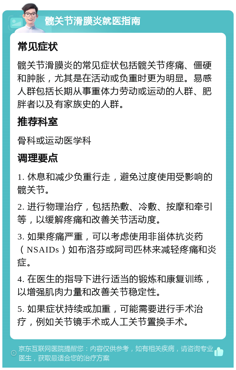 髋关节滑膜炎就医指南 常见症状 髋关节滑膜炎的常见症状包括髋关节疼痛、僵硬和肿胀，尤其是在活动或负重时更为明显。易感人群包括长期从事重体力劳动或运动的人群、肥胖者以及有家族史的人群。 推荐科室 骨科或运动医学科 调理要点 1. 休息和减少负重行走，避免过度使用受影响的髋关节。 2. 进行物理治疗，包括热敷、冷敷、按摩和牵引等，以缓解疼痛和改善关节活动度。 3. 如果疼痛严重，可以考虑使用非甾体抗炎药（NSAIDs）如布洛芬或阿司匹林来减轻疼痛和炎症。 4. 在医生的指导下进行适当的锻炼和康复训练，以增强肌肉力量和改善关节稳定性。 5. 如果症状持续或加重，可能需要进行手术治疗，例如关节镜手术或人工关节置换手术。