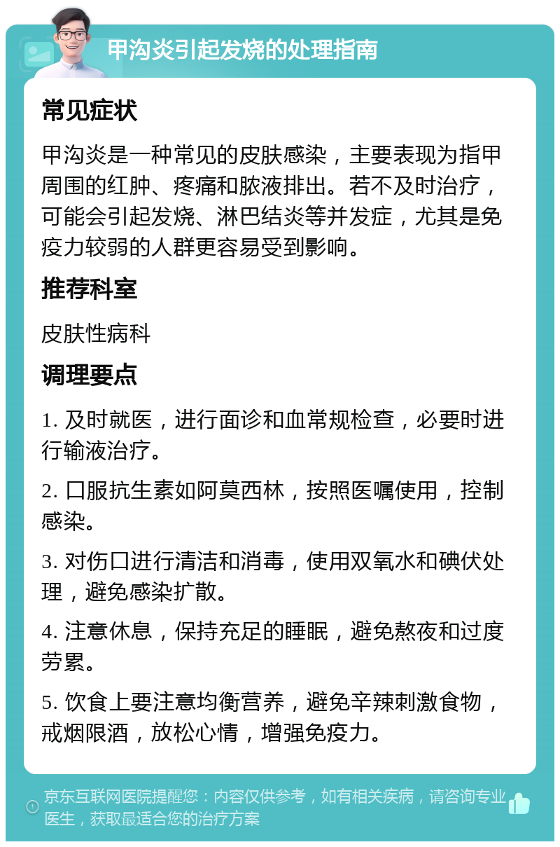 甲沟炎引起发烧的处理指南 常见症状 甲沟炎是一种常见的皮肤感染，主要表现为指甲周围的红肿、疼痛和脓液排出。若不及时治疗，可能会引起发烧、淋巴结炎等并发症，尤其是免疫力较弱的人群更容易受到影响。 推荐科室 皮肤性病科 调理要点 1. 及时就医，进行面诊和血常规检查，必要时进行输液治疗。 2. 口服抗生素如阿莫西林，按照医嘱使用，控制感染。 3. 对伤口进行清洁和消毒，使用双氧水和碘伏处理，避免感染扩散。 4. 注意休息，保持充足的睡眠，避免熬夜和过度劳累。 5. 饮食上要注意均衡营养，避免辛辣刺激食物，戒烟限酒，放松心情，增强免疫力。