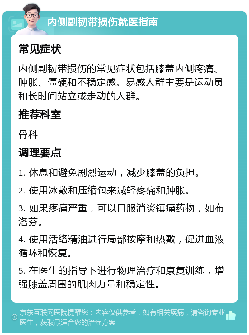 内侧副韧带损伤就医指南 常见症状 内侧副韧带损伤的常见症状包括膝盖内侧疼痛、肿胀、僵硬和不稳定感。易感人群主要是运动员和长时间站立或走动的人群。 推荐科室 骨科 调理要点 1. 休息和避免剧烈运动，减少膝盖的负担。 2. 使用冰敷和压缩包来减轻疼痛和肿胀。 3. 如果疼痛严重，可以口服消炎镇痛药物，如布洛芬。 4. 使用活络精油进行局部按摩和热敷，促进血液循环和恢复。 5. 在医生的指导下进行物理治疗和康复训练，增强膝盖周围的肌肉力量和稳定性。