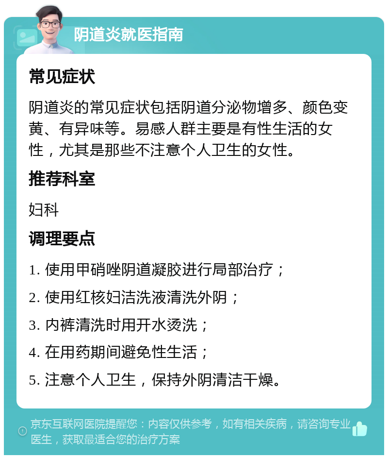 阴道炎就医指南 常见症状 阴道炎的常见症状包括阴道分泌物增多、颜色变黄、有异味等。易感人群主要是有性生活的女性，尤其是那些不注意个人卫生的女性。 推荐科室 妇科 调理要点 1. 使用甲硝唑阴道凝胶进行局部治疗； 2. 使用红核妇洁洗液清洗外阴； 3. 内裤清洗时用开水烫洗； 4. 在用药期间避免性生活； 5. 注意个人卫生，保持外阴清洁干燥。