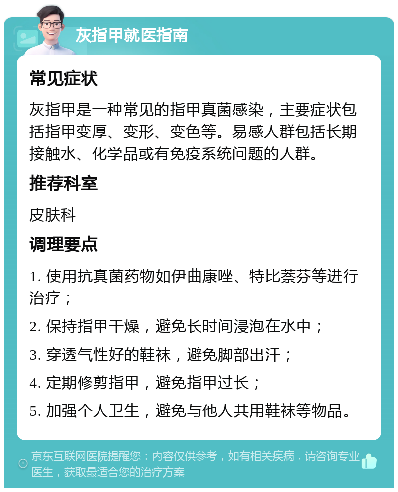 灰指甲就医指南 常见症状 灰指甲是一种常见的指甲真菌感染，主要症状包括指甲变厚、变形、变色等。易感人群包括长期接触水、化学品或有免疫系统问题的人群。 推荐科室 皮肤科 调理要点 1. 使用抗真菌药物如伊曲康唑、特比萘芬等进行治疗； 2. 保持指甲干燥，避免长时间浸泡在水中； 3. 穿透气性好的鞋袜，避免脚部出汗； 4. 定期修剪指甲，避免指甲过长； 5. 加强个人卫生，避免与他人共用鞋袜等物品。