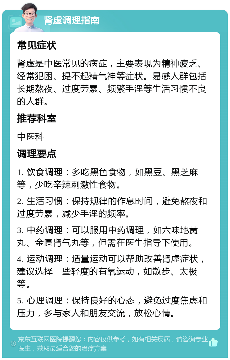 肾虚调理指南 常见症状 肾虚是中医常见的病症，主要表现为精神疲乏、经常犯困、提不起精气神等症状。易感人群包括长期熬夜、过度劳累、频繁手淫等生活习惯不良的人群。 推荐科室 中医科 调理要点 1. 饮食调理：多吃黑色食物，如黑豆、黑芝麻等，少吃辛辣刺激性食物。 2. 生活习惯：保持规律的作息时间，避免熬夜和过度劳累，减少手淫的频率。 3. 中药调理：可以服用中药调理，如六味地黄丸、金匮肾气丸等，但需在医生指导下使用。 4. 运动调理：适量运动可以帮助改善肾虚症状，建议选择一些轻度的有氧运动，如散步、太极等。 5. 心理调理：保持良好的心态，避免过度焦虑和压力，多与家人和朋友交流，放松心情。