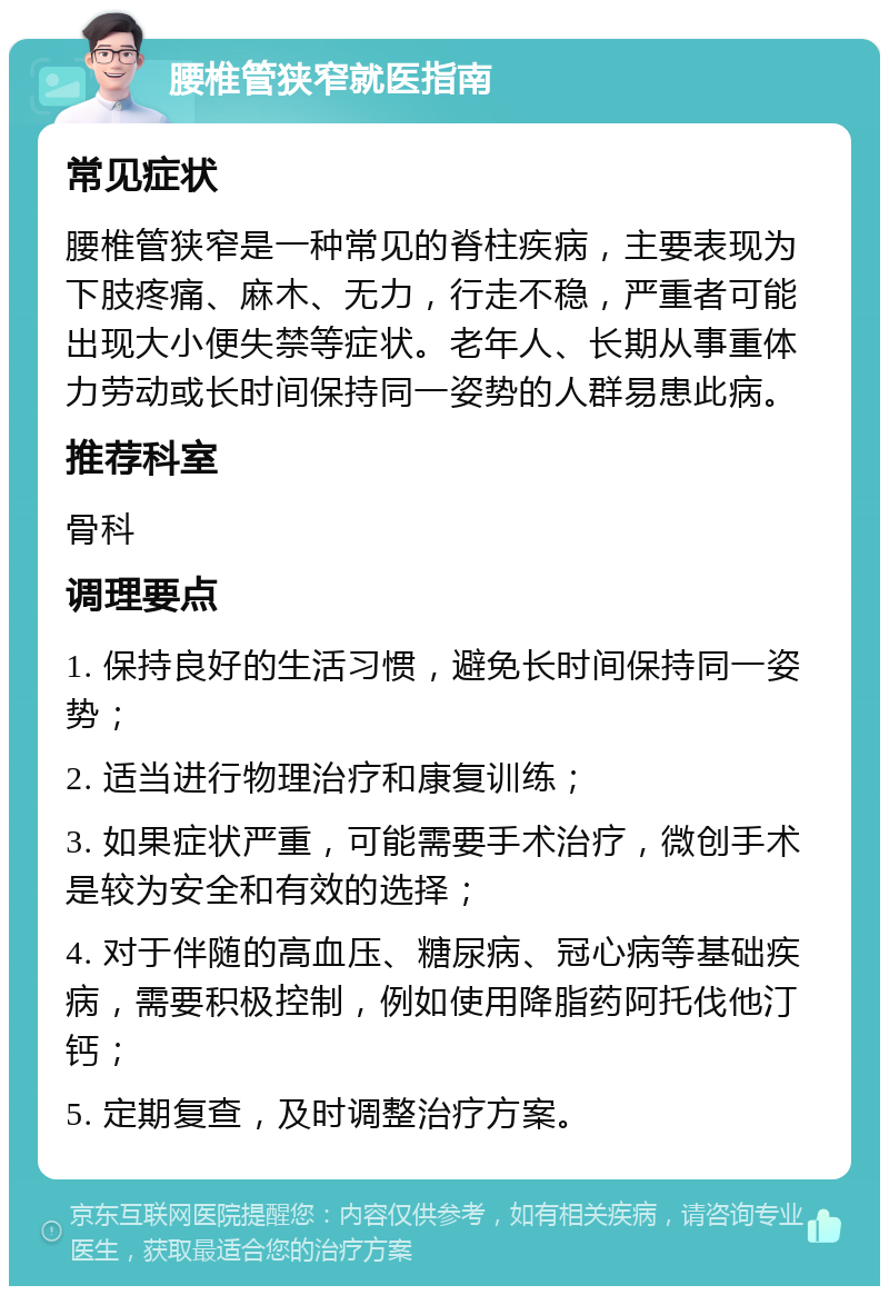 腰椎管狭窄就医指南 常见症状 腰椎管狭窄是一种常见的脊柱疾病，主要表现为下肢疼痛、麻木、无力，行走不稳，严重者可能出现大小便失禁等症状。老年人、长期从事重体力劳动或长时间保持同一姿势的人群易患此病。 推荐科室 骨科 调理要点 1. 保持良好的生活习惯，避免长时间保持同一姿势； 2. 适当进行物理治疗和康复训练； 3. 如果症状严重，可能需要手术治疗，微创手术是较为安全和有效的选择； 4. 对于伴随的高血压、糖尿病、冠心病等基础疾病，需要积极控制，例如使用降脂药阿托伐他汀钙； 5. 定期复查，及时调整治疗方案。