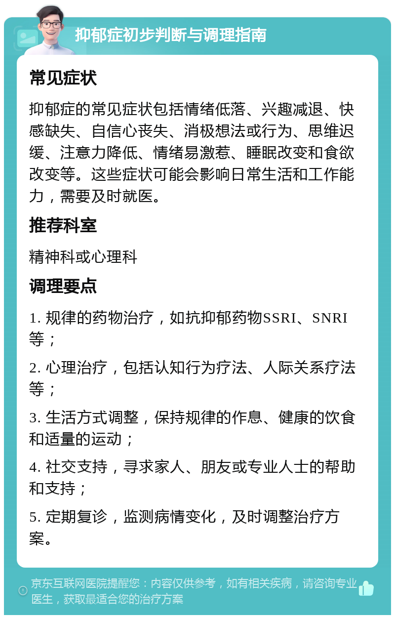 抑郁症初步判断与调理指南 常见症状 抑郁症的常见症状包括情绪低落、兴趣减退、快感缺失、自信心丧失、消极想法或行为、思维迟缓、注意力降低、情绪易激惹、睡眠改变和食欲改变等。这些症状可能会影响日常生活和工作能力，需要及时就医。 推荐科室 精神科或心理科 调理要点 1. 规律的药物治疗，如抗抑郁药物SSRI、SNRI等； 2. 心理治疗，包括认知行为疗法、人际关系疗法等； 3. 生活方式调整，保持规律的作息、健康的饮食和适量的运动； 4. 社交支持，寻求家人、朋友或专业人士的帮助和支持； 5. 定期复诊，监测病情变化，及时调整治疗方案。