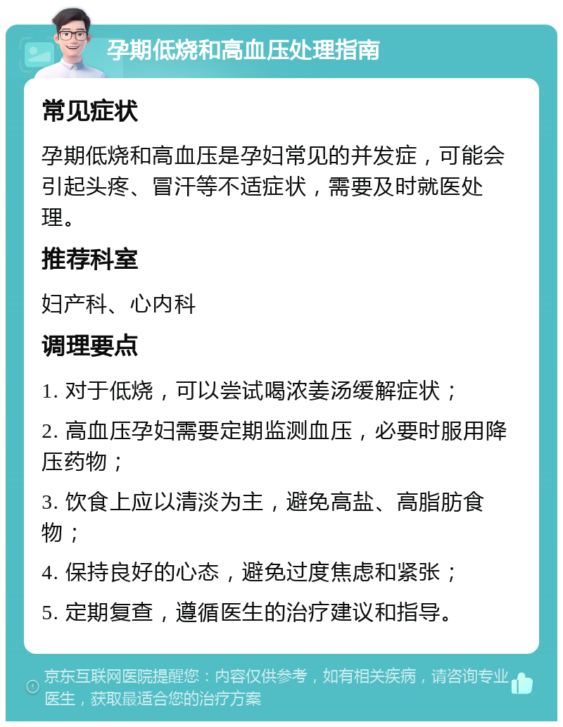 孕期低烧和高血压处理指南 常见症状 孕期低烧和高血压是孕妇常见的并发症，可能会引起头疼、冒汗等不适症状，需要及时就医处理。 推荐科室 妇产科、心内科 调理要点 1. 对于低烧，可以尝试喝浓姜汤缓解症状； 2. 高血压孕妇需要定期监测血压，必要时服用降压药物； 3. 饮食上应以清淡为主，避免高盐、高脂肪食物； 4. 保持良好的心态，避免过度焦虑和紧张； 5. 定期复查，遵循医生的治疗建议和指导。