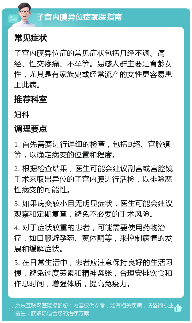 子宫内膜异位症就医指南 常见症状 子宫内膜异位症的常见症状包括月经不调、痛经、性交疼痛、不孕等。易感人群主要是育龄女性，尤其是有家族史或经常流产的女性更容易患上此病。 推荐科室 妇科 调理要点 1. 首先需要进行详细的检查，包括B超、宫腔镜等，以确定病变的位置和程度。 2. 根据检查结果，医生可能会建议刮宫或宫腔镜手术来取出异位的子宫内膜进行活检，以排除恶性病变的可能性。 3. 如果病变较小且无明显症状，医生可能会建议观察和定期复查，避免不必要的手术风险。 4. 对于症状较重的患者，可能需要使用药物治疗，如口服避孕药、黄体酮等，来控制病情的发展和缓解症状。 5. 在日常生活中，患者应注意保持良好的生活习惯，避免过度劳累和精神紧张，合理安排饮食和作息时间，增强体质，提高免疫力。