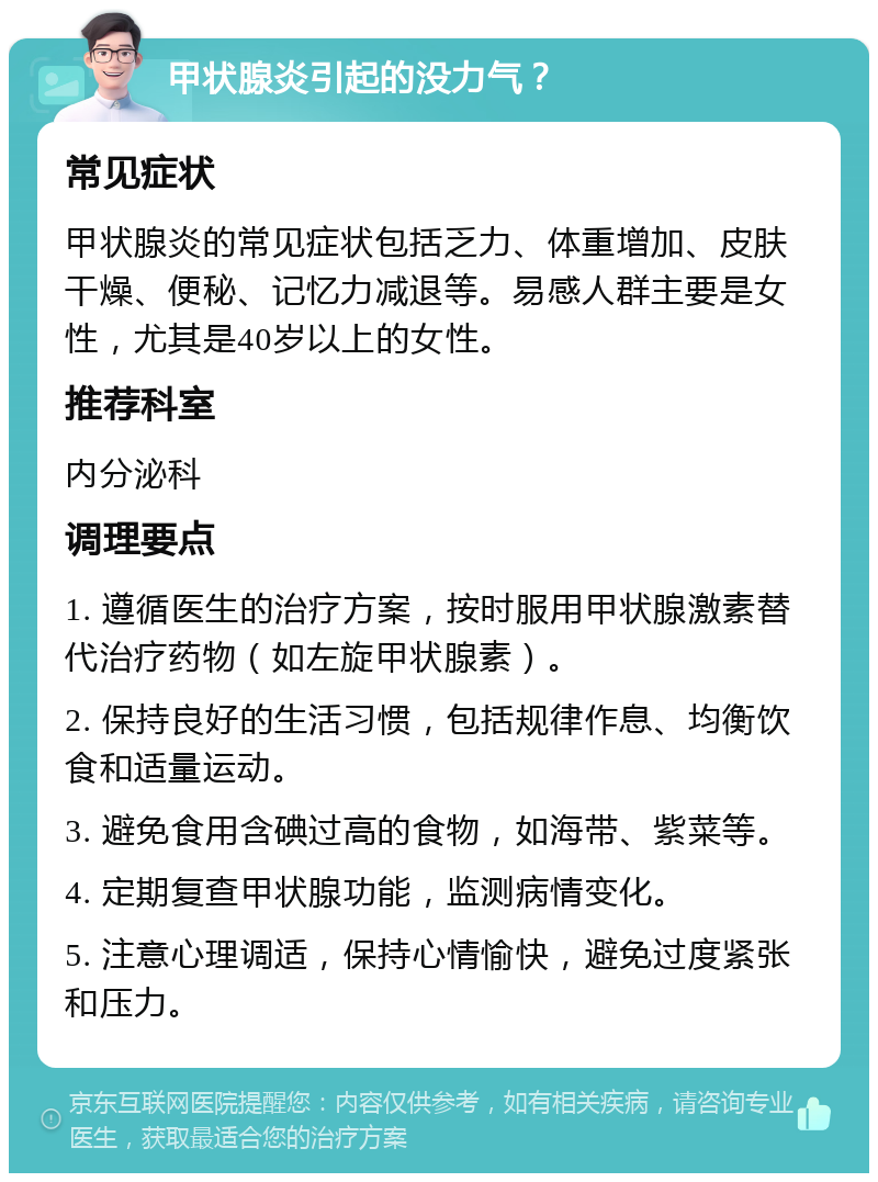 甲状腺炎引起的没力气？ 常见症状 甲状腺炎的常见症状包括乏力、体重增加、皮肤干燥、便秘、记忆力减退等。易感人群主要是女性，尤其是40岁以上的女性。 推荐科室 内分泌科 调理要点 1. 遵循医生的治疗方案，按时服用甲状腺激素替代治疗药物（如左旋甲状腺素）。 2. 保持良好的生活习惯，包括规律作息、均衡饮食和适量运动。 3. 避免食用含碘过高的食物，如海带、紫菜等。 4. 定期复查甲状腺功能，监测病情变化。 5. 注意心理调适，保持心情愉快，避免过度紧张和压力。