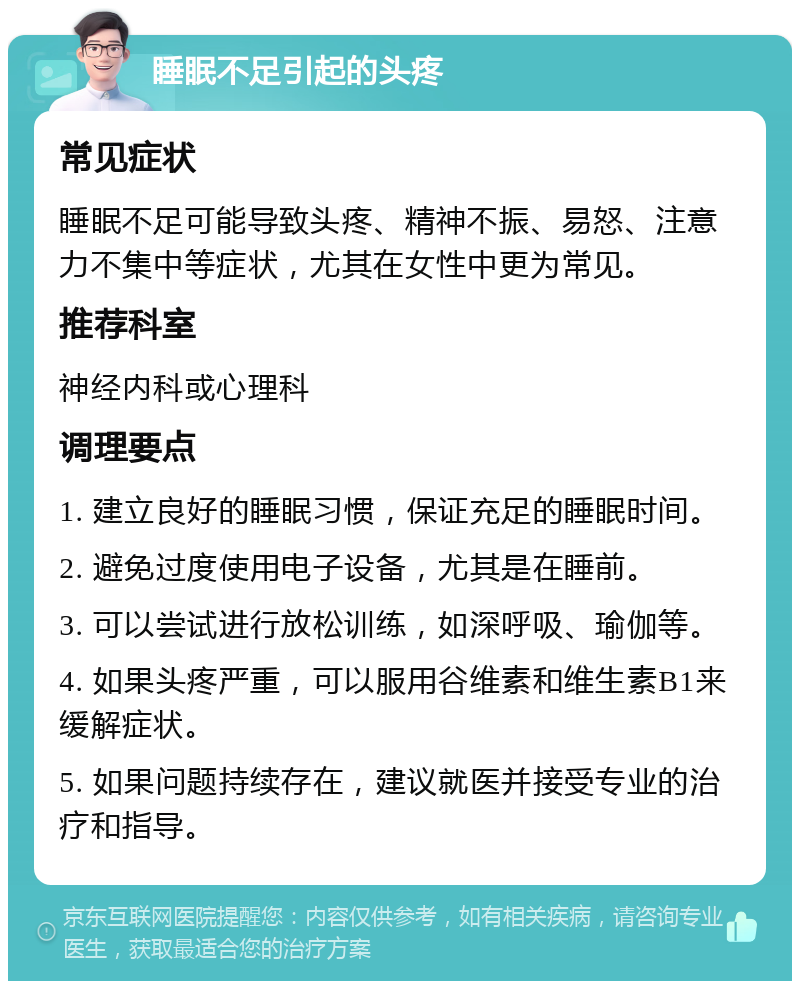 睡眠不足引起的头疼 常见症状 睡眠不足可能导致头疼、精神不振、易怒、注意力不集中等症状，尤其在女性中更为常见。 推荐科室 神经内科或心理科 调理要点 1. 建立良好的睡眠习惯，保证充足的睡眠时间。 2. 避免过度使用电子设备，尤其是在睡前。 3. 可以尝试进行放松训练，如深呼吸、瑜伽等。 4. 如果头疼严重，可以服用谷维素和维生素B1来缓解症状。 5. 如果问题持续存在，建议就医并接受专业的治疗和指导。