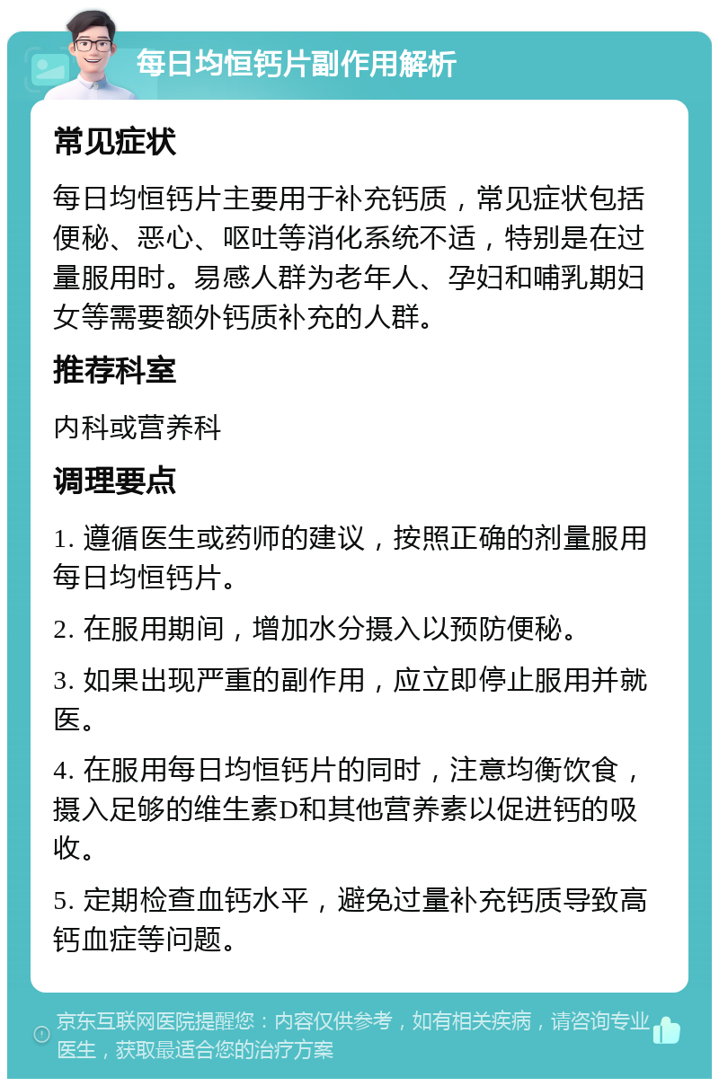 每日均恒钙片副作用解析 常见症状 每日均恒钙片主要用于补充钙质，常见症状包括便秘、恶心、呕吐等消化系统不适，特别是在过量服用时。易感人群为老年人、孕妇和哺乳期妇女等需要额外钙质补充的人群。 推荐科室 内科或营养科 调理要点 1. 遵循医生或药师的建议，按照正确的剂量服用每日均恒钙片。 2. 在服用期间，增加水分摄入以预防便秘。 3. 如果出现严重的副作用，应立即停止服用并就医。 4. 在服用每日均恒钙片的同时，注意均衡饮食，摄入足够的维生素D和其他营养素以促进钙的吸收。 5. 定期检查血钙水平，避免过量补充钙质导致高钙血症等问题。