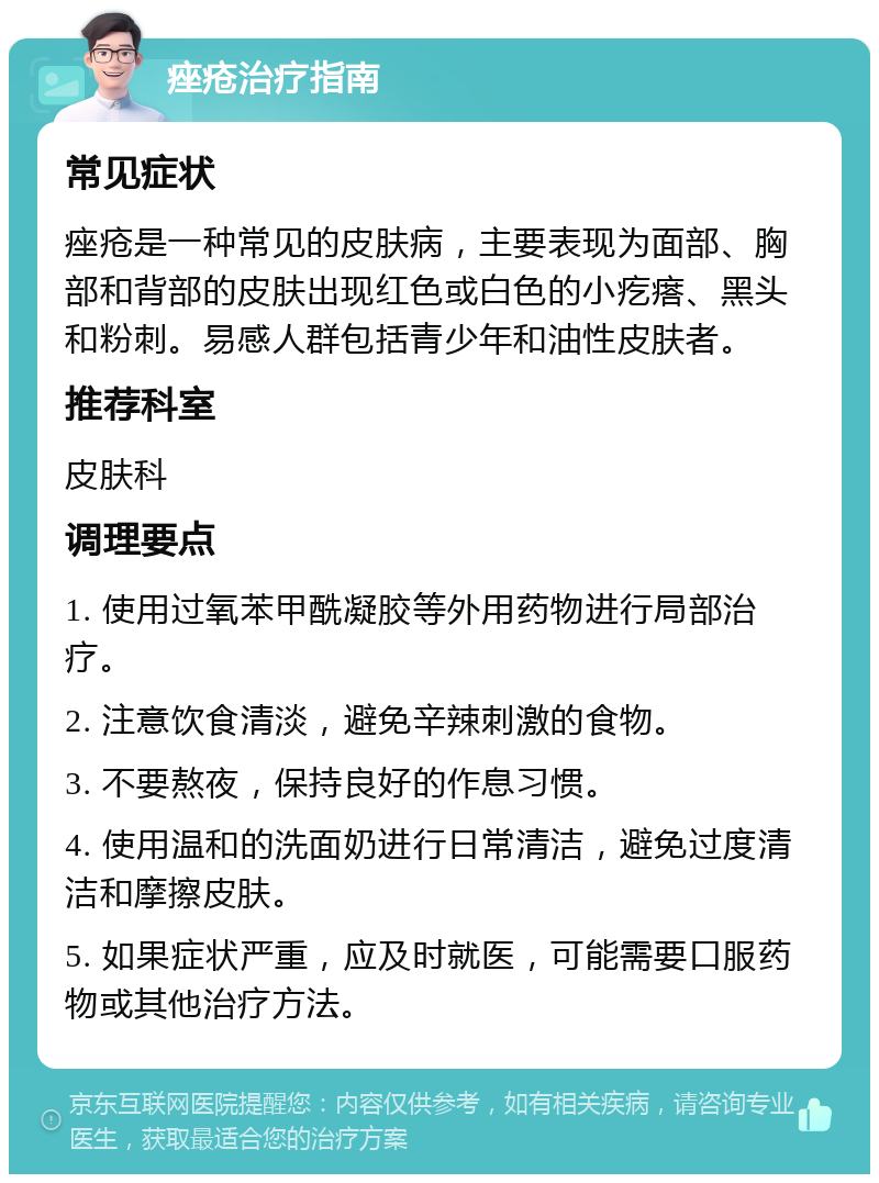 痤疮治疗指南 常见症状 痤疮是一种常见的皮肤病，主要表现为面部、胸部和背部的皮肤出现红色或白色的小疙瘩、黑头和粉刺。易感人群包括青少年和油性皮肤者。 推荐科室 皮肤科 调理要点 1. 使用过氧苯甲酰凝胶等外用药物进行局部治疗。 2. 注意饮食清淡，避免辛辣刺激的食物。 3. 不要熬夜，保持良好的作息习惯。 4. 使用温和的洗面奶进行日常清洁，避免过度清洁和摩擦皮肤。 5. 如果症状严重，应及时就医，可能需要口服药物或其他治疗方法。