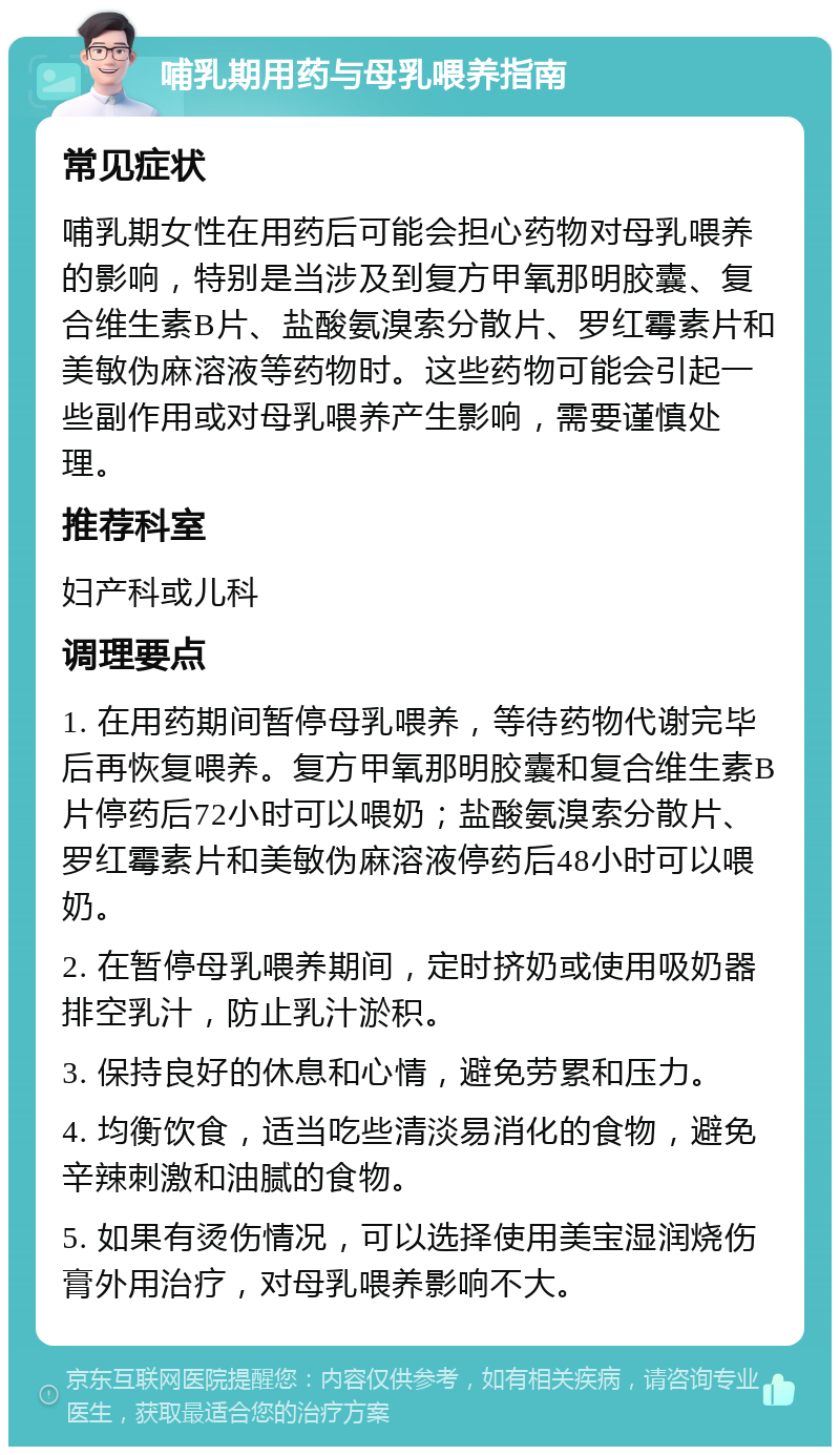 哺乳期用药与母乳喂养指南 常见症状 哺乳期女性在用药后可能会担心药物对母乳喂养的影响，特别是当涉及到复方甲氧那明胶囊、复合维生素B片、盐酸氨溴索分散片、罗红霉素片和美敏伪麻溶液等药物时。这些药物可能会引起一些副作用或对母乳喂养产生影响，需要谨慎处理。 推荐科室 妇产科或儿科 调理要点 1. 在用药期间暂停母乳喂养，等待药物代谢完毕后再恢复喂养。复方甲氧那明胶囊和复合维生素B片停药后72小时可以喂奶；盐酸氨溴索分散片、罗红霉素片和美敏伪麻溶液停药后48小时可以喂奶。 2. 在暂停母乳喂养期间，定时挤奶或使用吸奶器排空乳汁，防止乳汁淤积。 3. 保持良好的休息和心情，避免劳累和压力。 4. 均衡饮食，适当吃些清淡易消化的食物，避免辛辣刺激和油腻的食物。 5. 如果有烫伤情况，可以选择使用美宝湿润烧伤膏外用治疗，对母乳喂养影响不大。