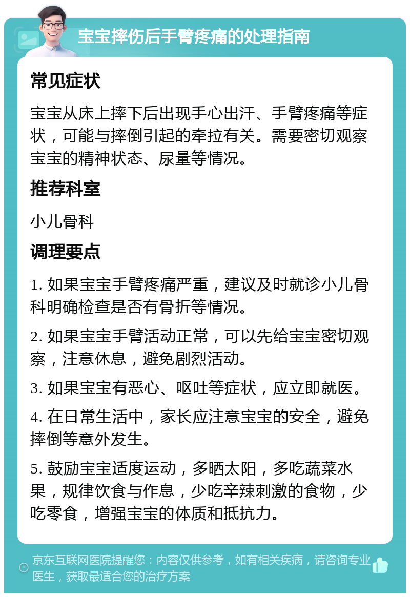 宝宝摔伤后手臂疼痛的处理指南 常见症状 宝宝从床上摔下后出现手心出汗、手臂疼痛等症状，可能与摔倒引起的牵拉有关。需要密切观察宝宝的精神状态、尿量等情况。 推荐科室 小儿骨科 调理要点 1. 如果宝宝手臂疼痛严重，建议及时就诊小儿骨科明确检查是否有骨折等情况。 2. 如果宝宝手臂活动正常，可以先给宝宝密切观察，注意休息，避免剧烈活动。 3. 如果宝宝有恶心、呕吐等症状，应立即就医。 4. 在日常生活中，家长应注意宝宝的安全，避免摔倒等意外发生。 5. 鼓励宝宝适度运动，多晒太阳，多吃蔬菜水果，规律饮食与作息，少吃辛辣刺激的食物，少吃零食，增强宝宝的体质和抵抗力。